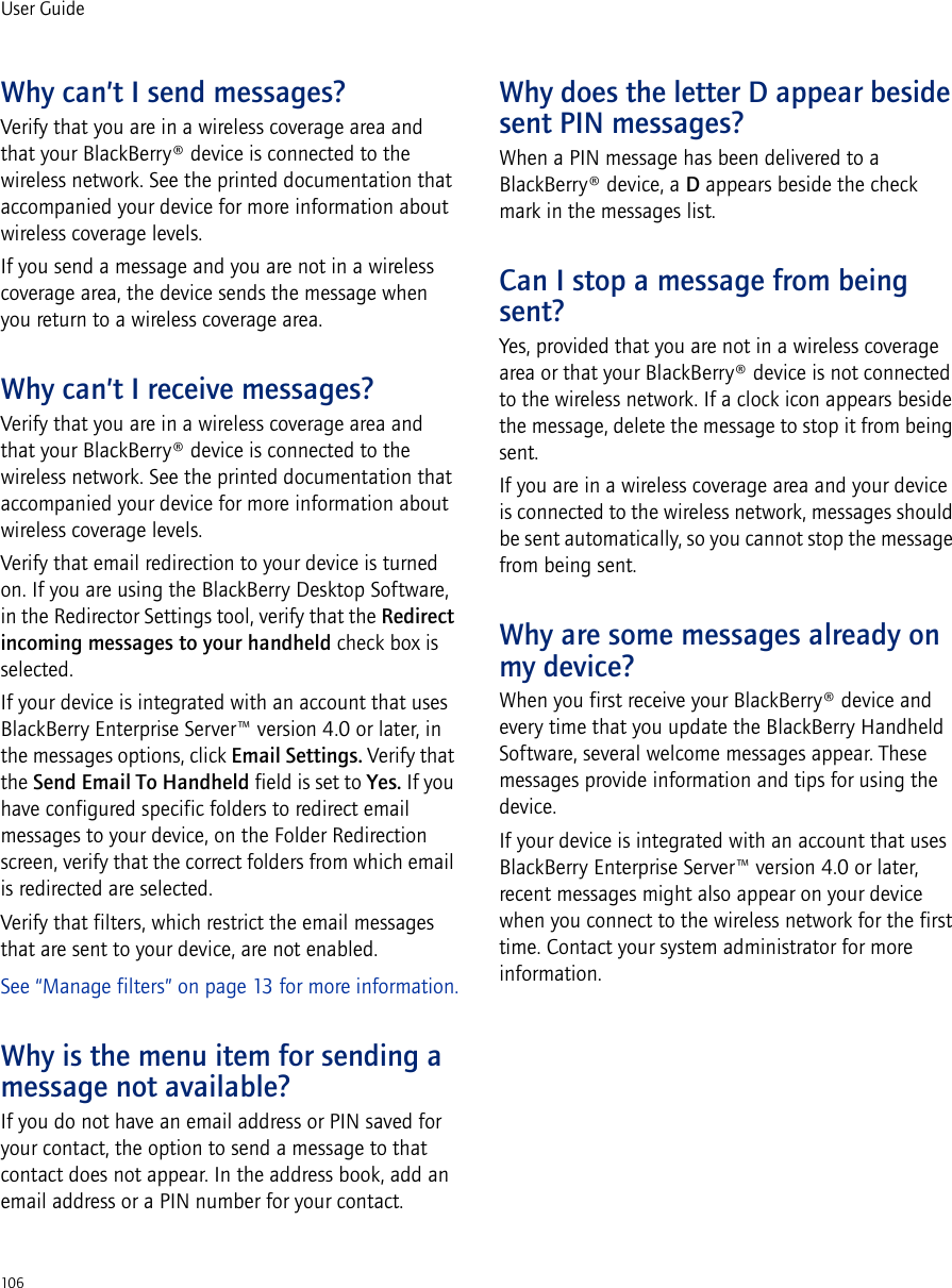106User GuideWhy can’t I send messages?Verify that you are in a wireless coverage area and that your BlackBerry® device is connected to the wireless network. See the printed documentation that accompanied your device for more information about wireless coverage levels.If you send a message and you are not in a wireless coverage area, the device sends the message when you return to a wireless coverage area.Why can’t I receive messages?Verify that you are in a wireless coverage area and that your BlackBerry® device is connected to the wireless network. See the printed documentation that accompanied your device for more information about wireless coverage levels.Verify that email redirection to your device is turned on. If you are using the BlackBerry Desktop Software, in the Redirector Settings tool, verify that the Redirect incoming messages to your handheld check box is selected. If your device is integrated with an account that uses BlackBerry Enterprise Server™ version 4.0 or later, in the messages options, click Email Settings. Verify that the Send Email To Handheld field is set to Yes. If you have configured specific folders to redirect email messages to your device, on the Folder Redirection screen, verify that the correct folders from which email is redirected are selected.Verify that filters, which restrict the email messages that are sent to your device, are not enabled. See “Manage filters” on page 13 for more information.Why is the menu item for sending a message not available?If you do not have an email address or PIN saved for your contact, the option to send a message to that contact does not appear. In the address book, add an email address or a PIN number for your contact.Why does the letter D appear beside sent PIN messages?When a PIN message has been delivered to a BlackBerry® device, a D appears beside the check mark in the messages list.Can I stop a message from being sent?Yes, provided that you are not in a wireless coverage area or that your BlackBerry® device is not connected to the wireless network. If a clock icon appears beside the message, delete the message to stop it from being sent.If you are in a wireless coverage area and your device is connected to the wireless network, messages should be sent automatically, so you cannot stop the message from being sent.Why are some messages already on my device?When you first receive your BlackBerry® device and every time that you update the BlackBerry Handheld Software, several welcome messages appear. These messages provide information and tips for using the device.If your device is integrated with an account that uses BlackBerry Enterprise Server™ version 4.0 or later, recent messages might also appear on your device when you connect to the wireless network for the first time. Contact your system administrator for more information.
