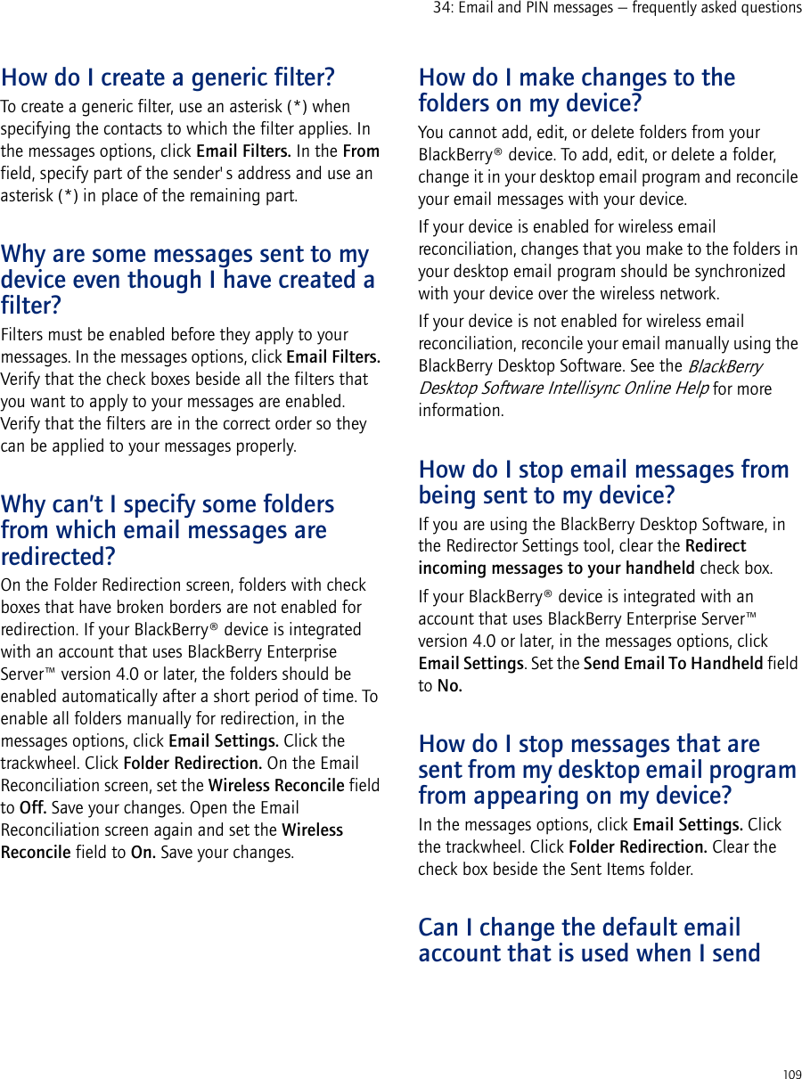 10934: Email and PIN messages — frequently asked questionsHow do I create a generic filter?To create a generic filter, use an asterisk (*) when specifying the contacts to which the filter applies. In the messages options, click Email Filters. In the From field, specify part of the sender&apos;s address and use an asterisk (*) in place of the remaining part.Why are some messages sent to my device even though I have created a filter?Filters must be enabled before they apply to your messages. In the messages options, click Email Filters. Verify that the check boxes beside all the filters that you want to apply to your messages are enabled. Verify that the filters are in the correct order so they can be applied to your messages properly.Why can’t I specify some folders from which email messages are redirected?On the Folder Redirection screen, folders with check boxes that have broken borders are not enabled for redirection. If your BlackBerry® device is integrated with an account that uses BlackBerry Enterprise Server™ version 4.0 or later, the folders should be enabled automatically after a short period of time. To enable all folders manually for redirection, in the messages options, click Email Settings. Click the trackwheel. Click Folder Redirection. On the Email Reconciliation screen, set the Wireless Reconcile field to Off. Save your changes. Open the Email Reconciliation screen again and set the Wireless Reconcile field to On. Save your changes.How do I make changes to the folders on my device?You cannot add, edit, or delete folders from your BlackBerry® device. To add, edit, or delete a folder, change it in your desktop email program and reconcile your email messages with your device.If your device is enabled for wireless email reconciliation, changes that you make to the folders in your desktop email program should be synchronized with your device over the wireless network.If your device is not enabled for wireless email reconciliation, reconcile your email manually using the BlackBerry Desktop Software. See the BlackBerry Desktop Software Intellisync Online Help for more information.How do I stop email messages from being sent to my device?If you are using the BlackBerry Desktop Software, in the Redirector Settings tool, clear the Redirect incoming messages to your handheld check box.If your BlackBerry® device is integrated with an account that uses BlackBerry Enterprise Server™ version 4.0 or later, in the messages options, click Email Settings. Set the Send Email To Handheld field to No.How do I stop messages that are sent from my desktop email program from appearing on my device?In the messages options, click Email Settings. Click the trackwheel. Click Folder Redirection. Clear the check box beside the Sent Items folder.Can I change the default email account that is used when I send 