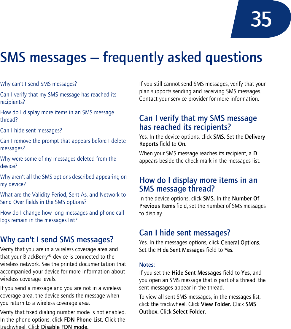 35SMS messages — frequently asked questionsWhy can’t I send SMS messages?Can I verify that my SMS message has reached its recipients?How do I display more items in an SMS message thread?Can I hide sent messages?Can I remove the prompt that appears before I delete messages?Why were some of my messages deleted from the device?Why aren’t all the SMS options described appearing on my device?What are the Validity Period, Sent As, and Network to Send Over fields in the SMS options?How do I change how long messages and phone call logs remain in the messages list?Why can’t I send SMS messages?Verify that you are in a wireless coverage area and that your BlackBerry® device is connected to the wireless network. See the printed documentation that accompanied your device for more information about wireless coverage levels.If you send a message and you are not in a wireless coverage area, the device sends the message when you return to a wireless coverage area.Verify that fixed dialing number mode is not enabled. In the phone options, click FDN Phone List. Click the trackwheel. Click Disable FDN mode.If you still cannot send SMS messages, verify that your plan supports sending and receiving SMS messages. Contact your service provider for more information.Can I verify that my SMS message has reached its recipients?Yes. In the device options, click SMS. Set the Delivery Reports field to On.When your SMS message reaches its recipient, a D appears beside the check mark in the messages list.How do I display more items in an SMS message thread?In the device options, click SMS. In the Number Of Previous Items field, set the number of SMS messages to display.Can I hide sent messages?Yes. In the messages options, click General Options. Set the Hide Sent Messages field to Yes.Notes: If you set the Hide Sent Messages field to Yes, and you open an SMS message that is part of a thread, the sent messages appear in the thread.To view all sent SMS messages, in the messages list, click the trackwheel. Click View Folder. Click SMS Outbox. Click Select Folder.