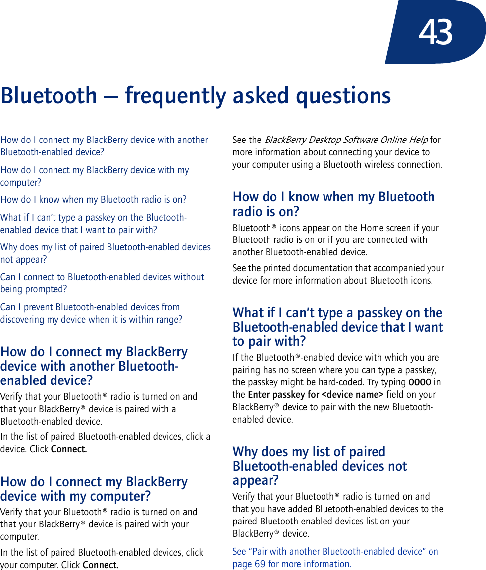 43Bluetooth — frequently asked questionsHow do I connect my BlackBerry device with another Bluetooth-enabled device?How do I connect my BlackBerry device with my computer?How do I know when my Bluetooth radio is on?What if I can’t type a passkey on the Bluetooth-enabled device that I want to pair with?Why does my list of paired Bluetooth-enabled devices not appear?Can I connect to Bluetooth-enabled devices without being prompted?Can I prevent Bluetooth-enabled devices from discovering my device when it is within range?How do I connect my BlackBerry device with another Bluetooth-enabled device?Verify that your Bluetooth® radio is turned on and that your BlackBerry® device is paired with a Bluetooth-enabled device.In the list of paired Bluetooth-enabled devices, click a device. Click Connect.How do I connect my BlackBerry device with my computer?Verify that your Bluetooth® radio is turned on and that your BlackBerry® device is paired with your computer.In the list of paired Bluetooth-enabled devices, click your computer. Click Connect.See the BlackBerry Desktop Software Online Help for more information about connecting your device to your computer using a Bluetooth wireless connection.How do I know when my Bluetooth radio is on?Bluetooth® icons appear on the Home screen if your Bluetooth radio is on or if you are connected with another Bluetooth-enabled device.See the printed documentation that accompanied your device for more information about Bluetooth icons.What if I can’t type a passkey on the Bluetooth-enabled device that I want to pair with?If the Bluetooth®-enabled device with which you are pairing has no screen where you can type a passkey, the passkey might be hard-coded. Try typing 0000 in the Enter passkey for &lt;device name&gt; field on your BlackBerry® device to pair with the new Bluetooth-enabled device.Why does my list of paired Bluetooth-enabled devices not appear?Verify that your Bluetooth® radio is turned on and that you have added Bluetooth-enabled devices to the paired Bluetooth-enabled devices list on your BlackBerry® device. See “Pair with another Bluetooth-enabled device” on page 69 for more information.