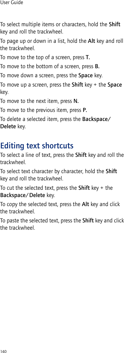 140User GuideTo select multiple items or characters, hold the Shift key and roll the trackwheel.To page up or down in a list, hold the Alt key and roll the trackwheel.To move to the top of a screen, press T.To move to the bottom of a screen, press B.To move down a screen, press the Space key.To move up a screen, press the Shift key + the Space key.To move to the next item, press N.To move to the previous item, press P.To delete a selected item, press the Backspace/Delete key.Editing text shortcutsTo select a line of text, press the Shift key and roll the trackwheel.To select text character by character, hold the Shift key and roll the trackwheel.To cut the selected text, press the Shift key + the Backspace/Delete key.To copy the selected text, press the Alt key and click the trackwheel.To paste the selected text, press the Shift key and click the trackwheel.