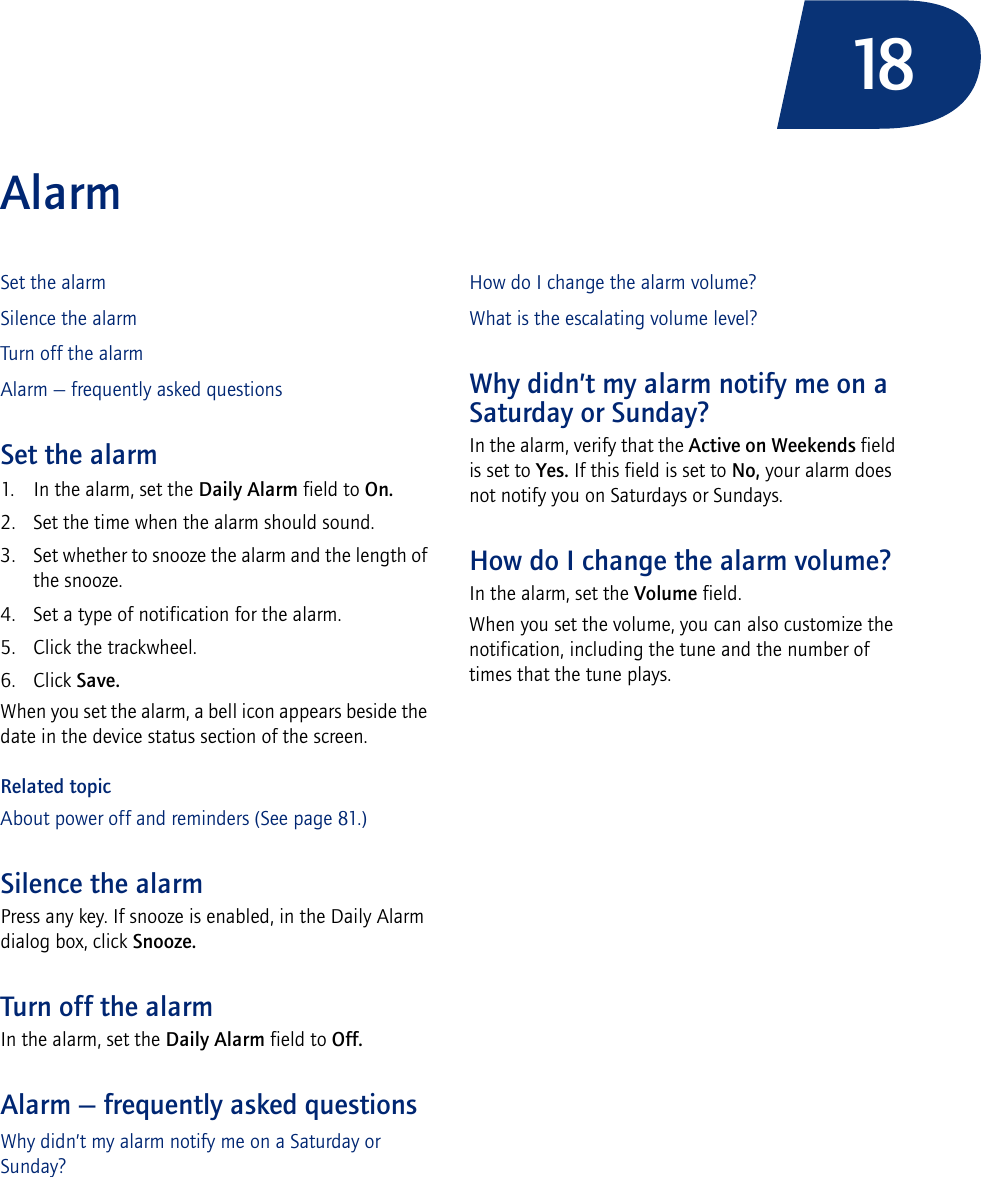 18AlarmSet the alarmSilence the alarmTurn off the alarmAlarm — frequently asked questionsSet the alarm1. In the alarm, set the Daily Alarm field to On.2. Set the time when the alarm should sound.3. Set whether to snooze the alarm and the length of the snooze.4. Set a type of notification for the alarm.5. Click the trackwheel.6. Click Save.When you set the alarm, a bell icon appears beside the date in the device status section of the screen.Related topicAbout power off and reminders (See page 81.)Silence the alarmPress any key. If snooze is enabled, in the Daily Alarm dialog box, click Snooze.Turn off the alarmIn the alarm, set the Daily Alarm field to Off.Alarm — frequently asked questionsWhy didn’t my alarm notify me on a Saturday or Sunday?How do I change the alarm volume?What is the escalating volume level?Why didn’t my alarm notify me on a Saturday or Sunday?In the alarm, verify that the Active on Weekends field is set to Yes. If this field is set to No, your alarm does not notify you on Saturdays or Sundays.How do I change the alarm volume?In the alarm, set the Volume field. When you set the volume, you can also customize the notification, including the tune and the number of times that the tune plays.