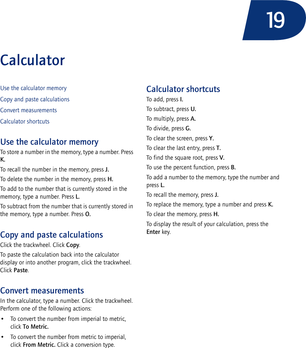 19CalculatorUse the calculator memoryCopy and paste calculationsConvert measurementsCalculator shortcutsUse the calculator memoryTo store a number in the memory, type a number. Press K.To recall the number in the memory, press J.To delete the number in the memory, press H.To add to the number that is currently stored in the memory, type a number. Press L.To subtract from the number that is currently stored in the memory, type a number. Press O.Copy and paste calculationsClick the trackwheel. Click Copy.To paste the calculation back into the calculator display or into another program, click the trackwheel. Click Paste.Convert measurementsIn the calculator, type a number. Click the trackwheel. Perform one of the following actions:• To convert the number from imperial to metric, click To Metric. • To convert the number from metric to imperial, click From Metric. Click a conversion type.Calculator shortcutsTo add, press I.To subtract, press U.To multiply, press A.To divide, press G.To clear the screen, press Y.To clear the last entry, press T.To find the square root, press V.To use the percent function, press B.To add a number to the memory, type the number and press L.To recall the memory, press J.To replace the memory, type a number and press K.To clear the memory, press H.To display the result of your calculation, press the Enter key.