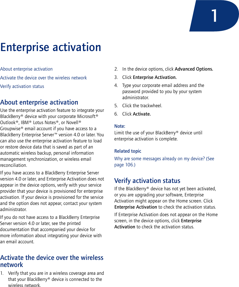 1Enterprise activationAbout enterprise activationActivate the device over the wireless networkVerify activation statusAbout enterprise activationUse the enterprise activation feature to integrate your BlackBerry® device with your corporate Microsoft® Outlook®, IBM® Lotus Notes®, or Novell® Groupwise® email account if you have access to a BlackBerry Enterprise Server™ version 4.0 or later. You can also use the enterprise activation feature to load or restore device data that is saved as part of an automatic wireless backup, personal information management synchronization, or wireless email reconciliation. If you have access to a BlackBerry Enterprise Server version 4.0 or later, and Enterprise Activation does not appear in the device options, verify with your service provider that your device is provisioned for enterprise activation. If your device is provisioned for the service and the option does not appear, contact your system administrator.If you do not have access to a BlackBerry Enterprise Server version 4.0 or later, see the printed documentation that accompanied your device for more information about integrating your device with an email account.Activate the device over the wireless network1. Verify that you are in a wireless coverage area and that your BlackBerry® device is connected to the wireless network.2. In the device options, click Advanced Options. 3. Click Enterprise Activation. 4. Type your corporate email address and the password provided to you by your system administrator. 5. Click the trackwheel. 6. Click Activate.Note:Limit the use of your BlackBerry® device until enterprise activation is complete.Related topicWhy are some messages already on my device? (See page 106.)Verify activation statusIf the BlackBerry® device has not yet been activated, or you are upgrading your software, Enterprise Activation might appear on the Home screen. Click Enterprise Activation to check the activation status.If Enterprise Activation does not appear on the Home screen, in the device options, click Enterprise Activation to check the activation status.
