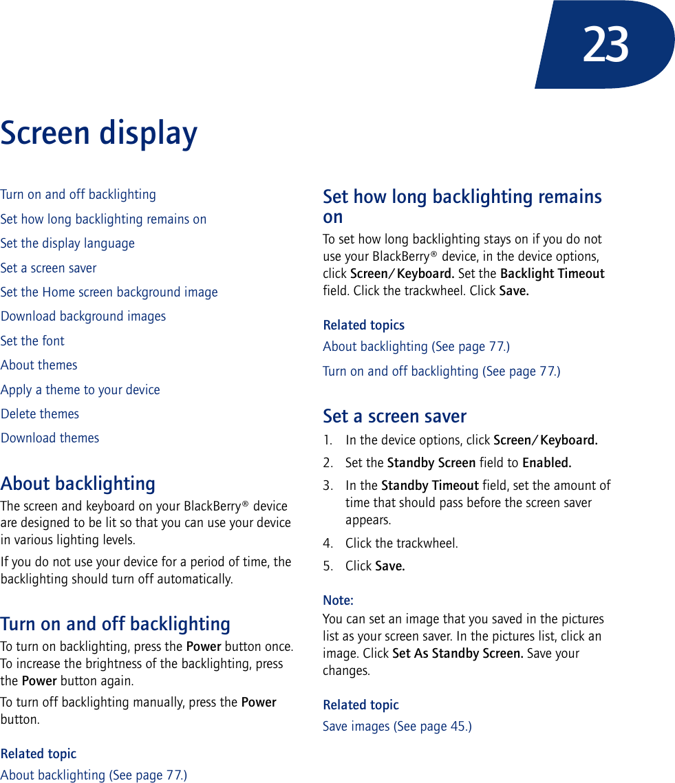 23Screen displayTurn on and off backlightingSet how long backlighting remains onSet the display languageSet a screen saverSet the Home screen background imageDownload background imagesSet the fontAbout themesApply a theme to your deviceDelete themesDownload themesAbout backlightingThe screen and keyboard on your BlackBerry® device are designed to be lit so that you can use your device in various lighting levels.If you do not use your device for a period of time, the backlighting should turn off automatically.Turn on and off backlightingTo turn on backlighting, press the Power button once. To increase the brightness of the backlighting, press the Power button again.To turn off backlighting manually, press the Power button.Related topicAbout backlighting (See page 77.)Set how long backlighting remains onTo set how long backlighting stays on if you do not use your BlackBerry® device, in the device options, click Screen/Keyboard. Set the Backlight Timeout field. Click the trackwheel. Click Save.Related topicsAbout backlighting (See page 77.)Turn on and off backlighting (See page 77.)Set a screen saver1. In the device options, click Screen/Keyboard.2. Set the Standby Screen field to Enabled.3. In the Standby Timeout field, set the amount of time that should pass before the screen saver appears.4. Click the trackwheel.5. Click Save.Note:You can set an image that you saved in the pictures list as your screen saver. In the pictures list, click an image. Click Set As Standby Screen. Save your changes.Related topicSave images (See page 45.)