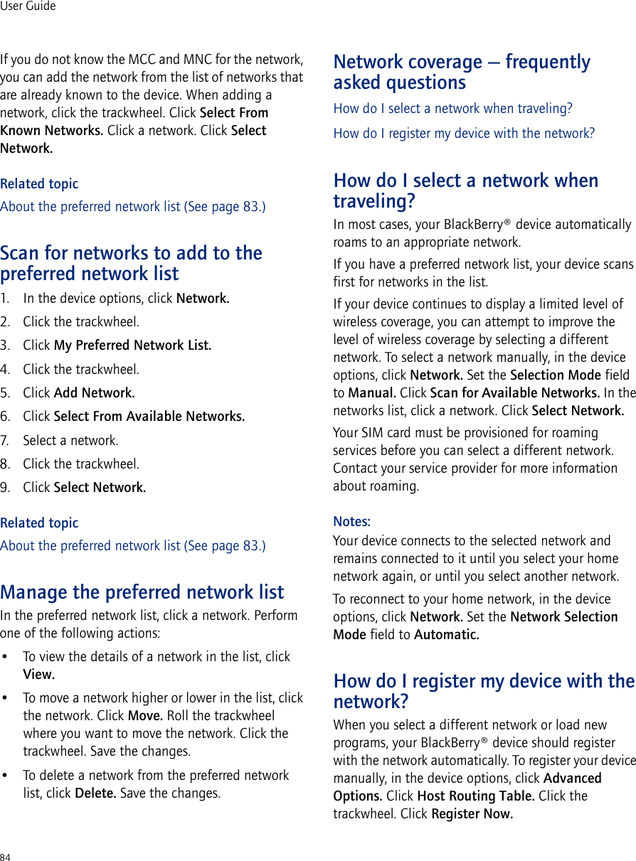 84User GuideIf you do not know the MCC and MNC for the network, you can add the network from the list of networks that are already known to the device. When adding a network, click the trackwheel. Click Select From Known Networks. Click a network. Click Select Network.Related topicAbout the preferred network list (See page 83.)Scan for networks to add to the preferred network list1. In the device options, click Network.2. Click the trackwheel.3. Click My Preferred Network List.4. Click the trackwheel.5. Click Add Network.6. Click Select From Available Networks.7. Select a network.8. Click the trackwheel.9. Click Select Network.Related topicAbout the preferred network list (See page 83.)Manage the preferred network listIn the preferred network list, click a network. Perform one of the following actions:• To view the details of a network in the list, click View.• To move a network higher or lower in the list, click the network. Click Move. Roll the trackwheel where you want to move the network. Click the trackwheel. Save the changes.• To delete a network from the preferred network list, click Delete. Save the changes.Network coverage — frequently asked questionsHow do I select a network when traveling?How do I register my device with the network?How do I select a network when traveling?In most cases, your BlackBerry® device automatically roams to an appropriate network. If you have a preferred network list, your device scans first for networks in the list.If your device continues to display a limited level of wireless coverage, you can attempt to improve the level of wireless coverage by selecting a different network. To select a network manually, in the device options, click Network. Set the Selection Mode field to Manual. Click Scan for Available Networks. In the networks list, click a network. Click Select Network.Your SIM card must be provisioned for roaming services before you can select a different network. Contact your service provider for more information about roaming.Notes:Your device connects to the selected network and remains connected to it until you select your home network again, or until you select another network. To reconnect to your home network, in the device options, click Network. Set the Network Selection Mode field to Automatic.How do I register my device with the network?When you select a different network or load new programs, your BlackBerry® device should register with the network automatically. To register your device manually, in the device options, click Advanced Options. Click Host Routing Table. Click the trackwheel. Click Register Now.