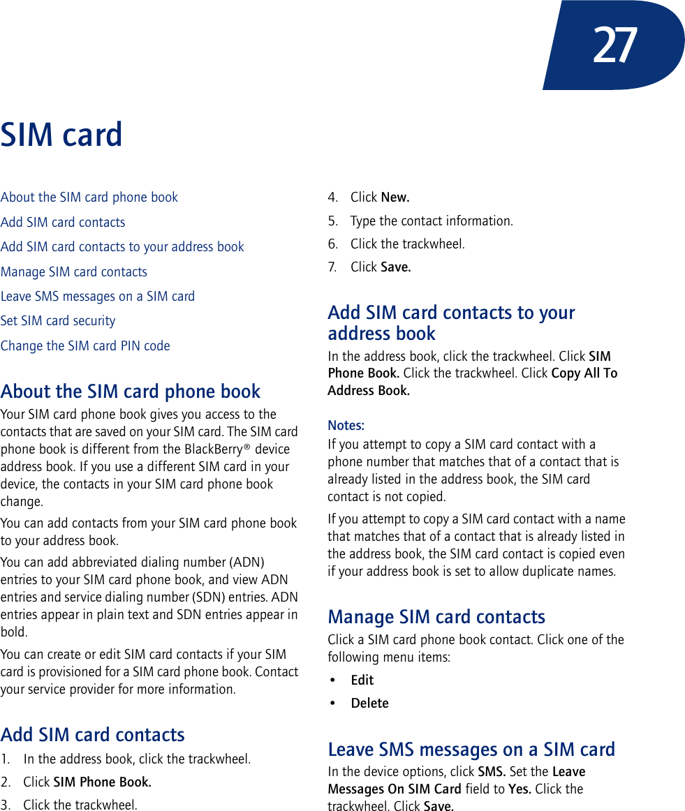 27SIM cardAbout the SIM card phone bookAdd SIM card contactsAdd SIM card contacts to your address bookManage SIM card contactsLeave SMS messages on a SIM cardSet SIM card securityChange the SIM card PIN codeAbout the SIM card phone bookYour SIM card phone book gives you access to the contacts that are saved on your SIM card. The SIM card phone book is different from the BlackBerry® device address book. If you use a different SIM card in your device, the contacts in your SIM card phone book change. You can add contacts from your SIM card phone book to your address book.You can add abbreviated dialing number (ADN) entries to your SIM card phone book, and view ADN entries and service dialing number (SDN) entries. ADN entries appear in plain text and SDN entries appear in bold.You can create or edit SIM card contacts if your SIM card is provisioned for a SIM card phone book. Contact your service provider for more information.Add SIM card contacts1. In the address book, click the trackwheel.2. Click SIM Phone Book.3. Click the trackwheel.4. Click New.5. Type the contact information.6. Click the trackwheel.7. Click Save.Add SIM card contacts to your address bookIn the address book, click the trackwheel. Click SIM Phone Book. Click the trackwheel. Click Copy All To Address Book.Notes:If you attempt to copy a SIM card contact with a phone number that matches that of a contact that is already listed in the address book, the SIM card contact is not copied.If you attempt to copy a SIM card contact with a name that matches that of a contact that is already listed in the address book, the SIM card contact is copied even if your address book is set to allow duplicate names.Manage SIM card contactsClick a SIM card phone book contact. Click one of the following menu items:•Edit•DeleteLeave SMS messages on a SIM cardIn the device options, click SMS. Set the Leave Messages On SIM Card field to Yes. Click the trackwheel. Click Save.
