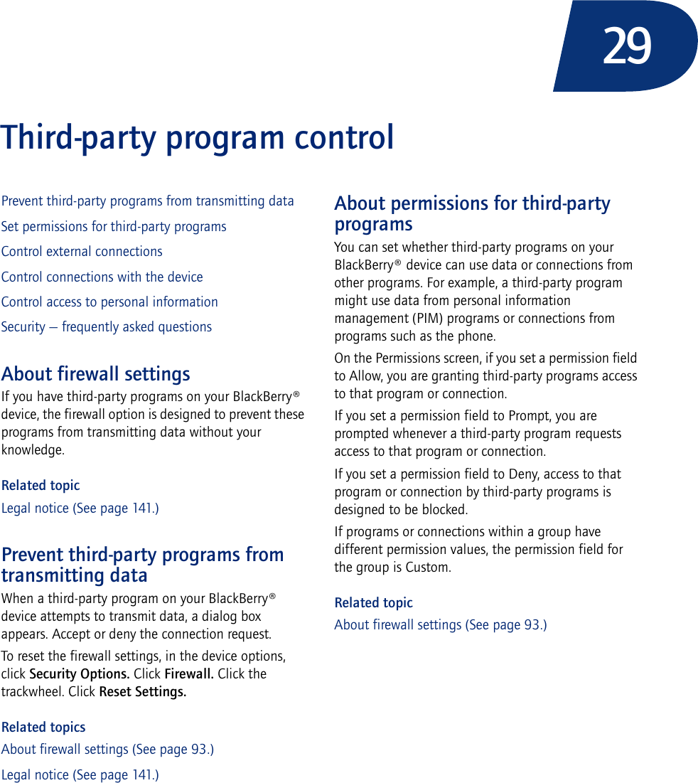 29Third-party program controlPrevent third-party programs from transmitting dataSet permissions for third-party programsControl external connectionsControl connections with the deviceControl access to personal informationSecurity — frequently asked questionsAbout firewall settingsIf you have third-party programs on your BlackBerry® device, the firewall option is designed to prevent these programs from transmitting data without your knowledge.Related topicLegal notice (See page 141.)Prevent third-party programs from transmitting dataWhen a third-party program on your BlackBerry® device attempts to transmit data, a dialog box appears. Accept or deny the connection request.To reset the firewall settings, in the device options, click Security Options. Click Firewall. Click the trackwheel. Click Reset Settings.Related topicsAbout firewall settings (See page 93.)Legal notice (See page 141.)About permissions for third-party programsYou can set whether third-party programs on your BlackBerry® device can use data or connections from other programs. For example, a third-party program might use data from personal information management (PIM) programs or connections from programs such as the phone.On the Permissions screen, if you set a permission field to Allow, you are granting third-party programs access to that program or connection. If you set a permission field to Prompt, you are prompted whenever a third-party program requests access to that program or connection.If you set a permission field to Deny, access to that program or connection by third-party programs is designed to be blocked.If programs or connections within a group have different permission values, the permission field for the group is Custom.Related topicAbout firewall settings (See page 93.)