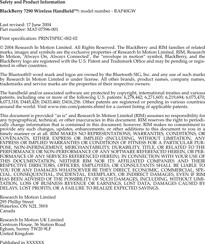 Safety and Product InformationBlackBerry 7290 Wireless Handheld™: model number - RAP40GWLast revised: 17 June 2004Part number: MAT-07596-001Print specification: PRINTSPEC-002-02© 2004 Research In Motion Limited. All Rights Reserved. The BlackBerry and RIM families of relatedmarks, images and symbols are the exclusive properties of Research In Motion Limited. RIM, ResearchIn Motion, ‘Always On, Always Connected’, the “envelope in motion” symbol, BlackBerry, and theBlackBerry logo are registered with the U.S. Patent and Trademark Office and may be pending or regis-tered in other countries. The Bluetooth® word mark and logos are owned by the Bluetooth SIG, Inc. and any use of such marksby Research In Motion Limited is under license. All other brands, product names, company names,trademarks and service marks are the properties of their respective owners.The handheld and/or associated software are protected by copyright, international treaties and variouspatents, including one or more of the following U.S. patents: 6,278,442; 6,271,605; 6,219,694; 6,075,470;6,073,318; D445,428; D433,460; D416,256. Other patents are registered or pending in various countriesaround the world. Visit www.rim.com/patents.shtml for a current listing of applicable patents.This document is provided “as is” and Research In Motion Limited (RIM) assumes no responsibility forany typographical, technical, or other inaccuracies in this document. RIM reserves the right to periodi-cally change information that is contained in this document; however, RIM makes no commitment toprovide any such changes, updates, enhancements, or other additions to this document to you in atimely manner or at all. RIM MAKES NO REPRESENTATIONS, WARRANTIES, CONDITIONS, ORCOVENANTS, EITHER EXPRESS OR IMPLIED (INCLUDING, WITHOUT LIMITATION, ANYEXPRESS OR IMPLIED WARRANTIES OR CONDITIONS OF FITNESS FOR A PARTICULAR PUR-POSE, NON-INFRINGEMENT, MERCHANTABILITY, DURABILITY, TITLE, OR RELATED TO THEPERFORMANCE OR NON-PERFORMANCE OF ANY SOFTWARE REFERENCED HEREIN, OR PER-FORMANCE OF ANY SERVICES REFERENCED HEREIN). IN CONNECTION WITH YOUR USE OFTHIS DOCUMENTATION, NEITHER RIM NOR ITS AFFILIATED COMPANIES AND THEIRRESPECTIVE DIRECTORS, OFFICERS, EMPLOYEES, OR CONSULTANTS SHALL BE LIABLE TOYOU FOR ANY DAMAGES WHATSOEVER BE THEY DIRECT, ECONOMIC, COMMERCIAL, SPE-CIAL, CONSEQUENTIAL, INCIDENTAL, EXEMPLARY, OR INDIRECT DAMAGES, EVEN IF RIMHAS BEEN ADVISED OF THE POSSIBILITY OF SUCH DAMAGES, INCLUDING, WITHOUT LIMI-TATION, LOSS OF BUSINESS REVENUE OR EARNINGS, LOST DATA, DAMAGES CAUSED BYDELAYS, LOST PROFITS, OR A FAILURE TO REALIZE EXPECTED SAVINGS.Research In Motion Limited295 Phillip StreetWaterloo, ON N2L 3W8CanadaResearch In Motion UK LimitedCentrum House, 36 Station RoadEgham, Surrey TW20 9LFUnited KingdomPublished in XXXXXX