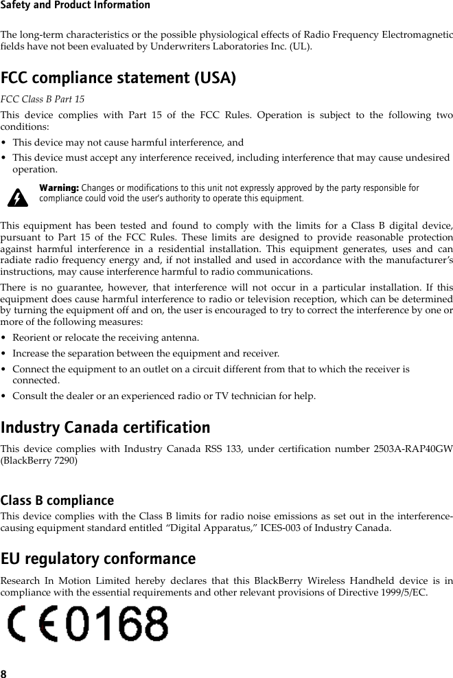 8Safety and Product InformationThe long-term characteristics or the possible physiological effects of Radio Frequency Electromagneticfields have not been evaluated by Underwriters Laboratories Inc. (UL).FCC compliance statement (USA)FCC Class B Part 15 This device complies with Part 15 of the FCC Rules. Operation is subject to the following twoconditions:• This device may not cause harmful interference, and• This device must accept any interference received, including interference that may cause undesired operation.This equipment has been tested and found to comply with the limits for a Class B digital device,pursuant to Part 15 of the FCC Rules. These limits are designed to provide reasonable protectionagainst harmful interference in a residential installation. This equipment generates, uses and canradiate radio frequency energy and, if not installed and used in accordance with the manufacturer’sinstructions, may cause interference harmful to radio communications.There is no guarantee, however, that interference will not occur in a particular installation. If thisequipment does cause harmful interference to radio or television reception, which can be determinedby turning the equipment off and on, the user is encouraged to try to correct the interference by one ormore of the following measures:• Reorient or relocate the receiving antenna.• Increase the separation between the equipment and receiver. • Connect the equipment to an outlet on a circuit different from that to which the receiver is connected.• Consult the dealer or an experienced radio or TV technician for help.Industry Canada certificationThis device complies with Industry Canada RSS 133, under certification number 2503A-RAP40GW(BlackBerry 7290)Class B complianceThis device complies with the Class B limits for radio noise emissions as set out in the interference-causing equipment standard entitled “Digital Apparatus,” ICES-003 of Industry Canada.EU regulatory conformanceResearch In Motion Limited hereby declares that this BlackBerry Wireless Handheld device is incompliance with the essential requirements and other relevant provisions of Directive 1999/5/EC.Warning: Changes or modifications to this unit not expressly approved by the party responsible for compliance could void the user’s authority to operate this equipment.