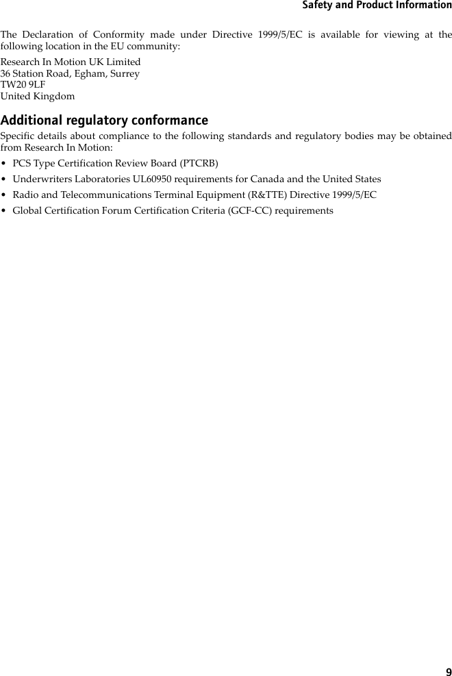 9Safety and Product InformationThe Declaration of Conformity made under Directive 1999/5/EC is available for viewing at thefollowing location in the EU community:Research In Motion UK Limited 36 Station Road, Egham, SurreyTW20 9LFUnited KingdomAdditional regulatory conformanceSpecific details about compliance to the following standards and regulatory bodies may be obtainedfrom Research In Motion:• PCS Type Certification Review Board (PTCRB)• Underwriters Laboratories UL60950 requirements for Canada and the United States• Radio and Telecommunications Terminal Equipment (R&amp;TTE) Directive 1999/5/EC• Global Certification Forum Certification Criteria (GCF-CC) requirements