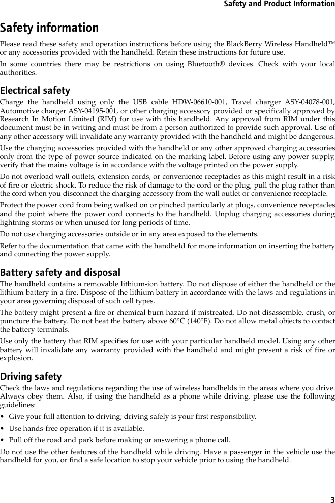 3Safety and Product InformationSafety informationPlease read these safety and operation instructions before using the BlackBerry Wireless Handheld™or any accessories provided with the handheld. Retain these instructions for future use.In some countries there may be restrictions on using Bluetooth® devices. Check with your localauthorities.Electrical safetyCharge the handheld using only the USB cable HDW-06610-001, Travel charger ASY-04078-001,Automotive charger ASY-04195-001, or other charging accessory provided or specifically approved byResearch In Motion Limited (RIM) for use with this handheld. Any approval from RIM under thisdocument must be in writing and must be from a person authorized to provide such approval. Use ofany other accessory will invalidate any warranty provided with the handheld and might be dangerous.Use the charging accessories provided with the handheld or any other approved charging accessoriesonly from the type of power source indicated on the marking label. Before using any power supply,verify that the mains voltage is in accordance with the voltage printed on the power supply. Do not overload wall outlets, extension cords, or convenience receptacles as this might result in a riskof fire or electric shock. To reduce the risk of damage to the cord or the plug, pull the plug rather thanthe cord when you disconnect the charging accessory from the wall outlet or convenience receptacle.Protect the power cord from being walked on or pinched particularly at plugs, convenience receptaclesand the point where the power cord connects to the handheld. Unplug charging accessories duringlightning storms or when unused for long periods of time. Do not use charging accessories outside or in any area exposed to the elements. Refer to the documentation that came with the handheld for more information on inserting the batteryand connecting the power supply.Battery safety and disposalThe handheld contains a removable lithium-ion battery. Do not dispose of either the handheld or thelithium battery in a fire. Dispose of the lithium battery in accordance with the laws and regulations inyour area governing disposal of such cell types. The battery might present a fire or chemical burn hazard if mistreated. Do not disassemble, crush, orpuncture the battery. Do not heat the battery above 60°C (140°F). Do not allow metal objects to contactthe battery terminals. Use only the battery that RIM specifies for use with your particular handheld model. Using any otherbattery will invalidate any warranty provided with the handheld and might present a risk of fire orexplosion.Driving safetyCheck the laws and regulations regarding the use of wireless handhelds in the areas where you drive.Always obey them. Also, if using the handheld as a phone while driving, please use the followingguidelines:• Give your full attention to driving; driving safely is your first responsibility.• Use hands-free operation if it is available.• Pull off the road and park before making or answering a phone call. Do not use the other features of the handheld while driving. Have a passenger in the vehicle use thehandheld for you, or find a safe location to stop your vehicle prior to using the handheld.