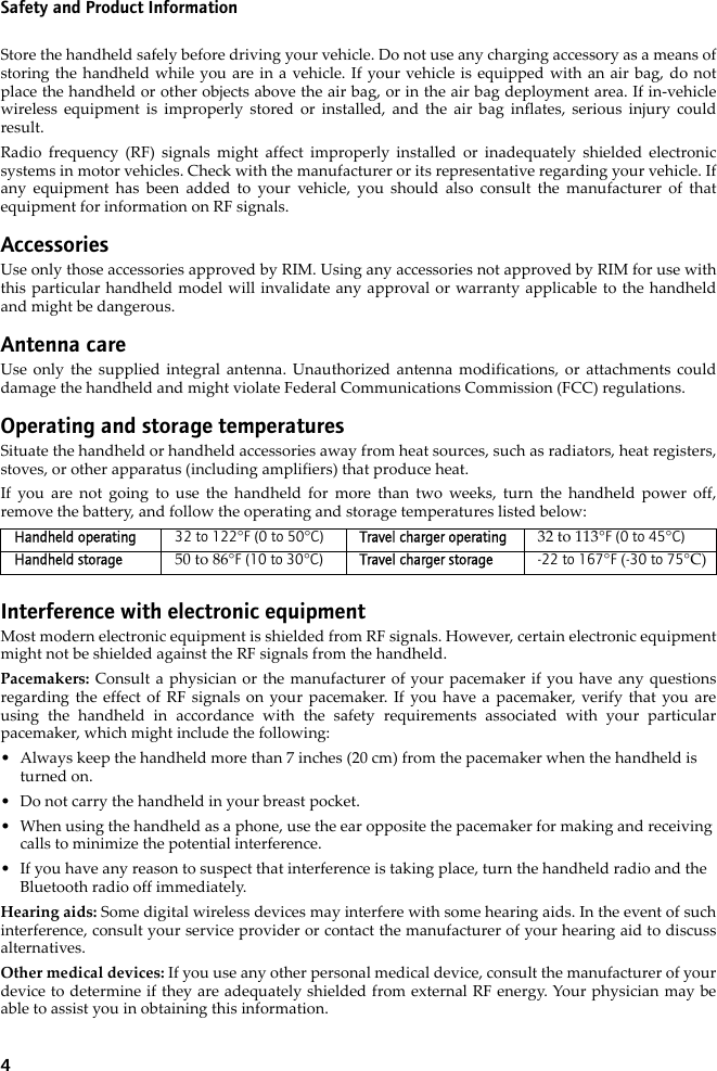 4Safety and Product InformationStore the handheld safely before driving your vehicle. Do not use any charging accessory as a means ofstoring the handheld while you are in a vehicle. If your vehicle is equipped with an air bag, do notplace the handheld or other objects above the air bag, or in the air bag deployment area. If in-vehiclewireless equipment is improperly stored or installed, and the air bag inflates, serious injury couldresult.Radio frequency (RF) signals might affect improperly installed or inadequately shielded electronicsystems in motor vehicles. Check with the manufacturer or its representative regarding your vehicle. Ifany equipment has been added to your vehicle, you should also consult the manufacturer of thatequipment for information on RF signals.AccessoriesUse only those accessories approved by RIM. Using any accessories not approved by RIM for use withthis particular handheld model will invalidate any approval or warranty applicable to the handheldand might be dangerous.Antenna careUse only the supplied integral antenna. Unauthorized antenna modifications, or attachments coulddamage the handheld and might violate Federal Communications Commission (FCC) regulations.Operating and storage temperaturesSituate the handheld or handheld accessories away from heat sources, such as radiators, heat registers,stoves, or other apparatus (including amplifiers) that produce heat.If you are not going to use the handheld for more than two weeks, turn the handheld power off,remove the battery, and follow the operating and storage temperatures listed below:Interference with electronic equipmentMost modern electronic equipment is shielded from RF signals. However, certain electronic equipmentmight not be shielded against the RF signals from the handheld.Pacemakers: Consult a physician or the manufacturer of your pacemaker if you have any questionsregarding the effect of RF signals on your pacemaker. If you have a pacemaker, verify that you areusing the handheld in accordance with the safety requirements associated with your particularpacemaker, which might include the following:• Always keep the handheld more than 7 inches (20 cm) from the pacemaker when the handheld is turned on.• Do not carry the handheld in your breast pocket.• When using the handheld as a phone, use the ear opposite the pacemaker for making and receiving calls to minimize the potential interference. • If you have any reason to suspect that interference is taking place, turn the handheld radio and the Bluetooth radio off immediately.Hearing aids: Some digital wireless devices may interfere with some hearing aids. In the event of suchinterference, consult your service provider or contact the manufacturer of your hearing aid to discussalternatives.Other medical devices: If you use any other personal medical device, consult the manufacturer of yourdevice to determine if they are adequately shielded from external RF energy. Your physician may beable to assist you in obtaining this information.Handheld operating 32 to 122°F (0 to 50°C) Travel charger operating 32 to 113°F (0 to 45°C)Handheld storage 50 to 86°F (10 to 30°C) Travel charger storage -22 to 167°F (-30 to 75°C)