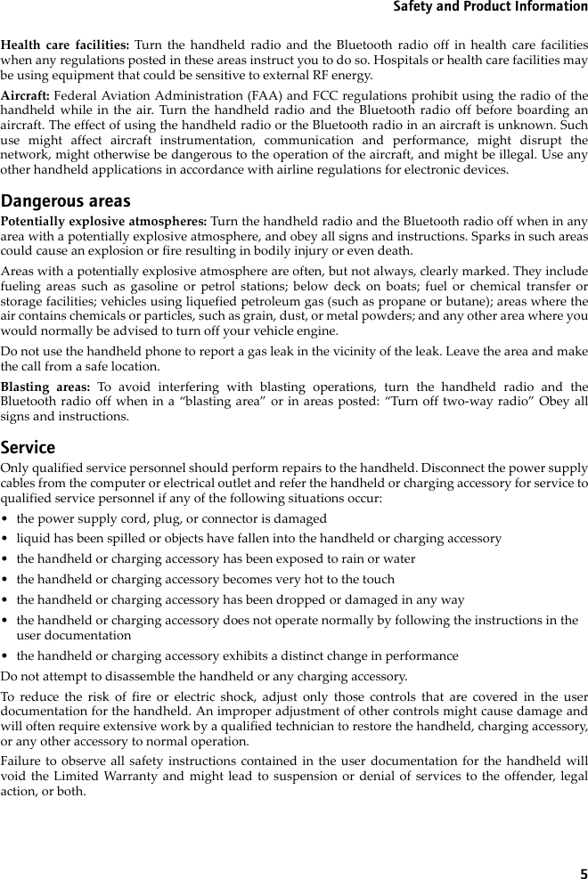 5Safety and Product InformationHealth care facilities: Turn the handheld radio and the Bluetooth radio off in health care facilitieswhen any regulations posted in these areas instruct you to do so. Hospitals or health care facilities maybe using equipment that could be sensitive to external RF energy.Aircraft: Federal Aviation Administration (FAA) and FCC regulations prohibit using the radio of thehandheld while in the air. Turn the handheld radio and the Bluetooth radio off before boarding anaircraft. The effect of using the handheld radio or the Bluetooth radio in an aircraft is unknown. Suchuse might affect aircraft instrumentation, communication and performance, might disrupt thenetwork, might otherwise be dangerous to the operation of the aircraft, and might be illegal. Use anyother handheld applications in accordance with airline regulations for electronic devices.Dangerous areasPotentially explosive atmospheres: Turn the handheld radio and the Bluetooth radio off when in anyarea with a potentially explosive atmosphere, and obey all signs and instructions. Sparks in such areascould cause an explosion or fire resulting in bodily injury or even death.Areas with a potentially explosive atmosphere are often, but not always, clearly marked. They includefueling areas such as gasoline or petrol stations; below deck on boats; fuel or chemical transfer orstorage facilities; vehicles using liquefied petroleum gas (such as propane or butane); areas where theair contains chemicals or particles, such as grain, dust, or metal powders; and any other area where youwould normally be advised to turn off your vehicle engine.Do not use the handheld phone to report a gas leak in the vicinity of the leak. Leave the area and makethe call from a safe location.Blasting areas: To avoid interfering with blasting operations, turn the handheld radio and theBluetooth radio off when in a “blasting area” or in areas posted: “Turn off two-way radio” Obey allsigns and instructions.ServiceOnly qualified service personnel should perform repairs to the handheld. Disconnect the power supplycables from the computer or electrical outlet and refer the handheld or charging accessory for service toqualified service personnel if any of the following situations occur:• the power supply cord, plug, or connector is damaged• liquid has been spilled or objects have fallen into the handheld or charging accessory• the handheld or charging accessory has been exposed to rain or water• the handheld or charging accessory becomes very hot to the touch• the handheld or charging accessory has been dropped or damaged in any way• the handheld or charging accessory does not operate normally by following the instructions in the user documentation• the handheld or charging accessory exhibits a distinct change in performanceDo not attempt to disassemble the handheld or any charging accessory. To reduce the risk of fire or electric shock, adjust only those controls that are covered in the userdocumentation for the handheld. An improper adjustment of other controls might cause damage andwill often require extensive work by a qualified technician to restore the handheld, charging accessory,or any other accessory to normal operation.Failure to observe all safety instructions contained in the user documentation for the handheld willvoid the Limited Warranty and might lead to suspension or denial of services to the offender, legalaction, or both.