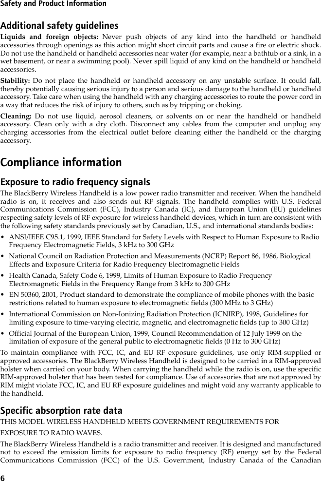 6Safety and Product InformationAdditional safety guidelinesLiquids and foreign objects: Never push objects of any kind into the handheld or handheldaccessories through openings as this action might short circuit parts and cause a fire or electric shock.Do not use the handheld or handheld accessories near water (for example, near a bathtub or a sink, in awet basement, or near a swimming pool). Never spill liquid of any kind on the handheld or handheldaccessories. Stability:  Do not place the handheld or handheld accessory on any unstable surface. It could fall,thereby potentially causing serious injury to a person and serious damage to the handheld or handheldaccessory. Take care when using the handheld with any charging accessories to route the power cord ina way that reduces the risk of injury to others, such as by tripping or choking.Cleaning:  Do not use liquid, aerosol cleaners, or solvents on or near the handheld or handheldaccessory. Clean only with a dry cloth. Disconnect any cables from the computer and unplug anycharging accessories from the electrical outlet before cleaning either the handheld or the chargingaccessory.Compliance informationExposure to radio frequency signalsThe BlackBerry Wireless Handheld is a low power radio transmitter and receiver. When the handheldradio is on, it receives and also sends out RF signals. The handheld complies with U.S. FederalCommunications Commission (FCC), Industry Canada (IC), and European Union (EU) guidelinesrespecting safety levels of RF exposure for wireless handheld devices, which in turn are consistent withthe following safety standards previously set by Canadian, U.S., and international standards bodies: • ANSI/IEEE C95.1, 1999, IEEE Standard for Safety Levels with Respect to Human Exposure to Radio Frequency Electromagnetic Fields, 3 kHz to 300 GHz• National Council on Radiation Protection and Measurements (NCRP) Report 86, 1986, Biological Effects and Exposure Criteria for Radio Frequency Electromagnetic Fields• Health Canada, Safety Code 6, 1999, Limits of Human Exposure to Radio Frequency Electromagnetic Fields in the Frequency Range from 3 kHz to 300 GHz• EN 50360, 2001, Product standard to demonstrate the compliance of mobile phones with the basic restrictions related to human exposure to electromagnetic fields (300 MHz to 3 GHz)• International Commission on Non-Ionizing Radiation Protection (ICNIRP), 1998, Guidelines for limiting exposure to time-varying electric, magnetic, and electromagnetic fields (up to 300 GHz)• Official Journal of the European Union, 1999, Council Recommendation of 12 July 1999 on the limitation of exposure of the general public to electromagnetic fields (0 Hz to 300 GHz)To maintain compliance with FCC, IC, and EU RF exposure guidelines, use only RIM-supplied orapproved accessories. The BlackBerry Wireless Handheld is designed to be carried in a RIM-approvedholster when carried on your body. When carrying the handheld while the radio is on, use the specificRIM-approved holster that has been tested for compliance. Use of accessories that are not approved byRIM might violate FCC, IC, and EU RF exposure guidelines and might void any warranty applicable tothe handheld.Specific absorption rate dataTHIS MODEL WIRELESS HANDHELD MEETS GOVERNMENT REQUIREMENTS FOREXPOSURE TO RADIO WAVES.The BlackBerry Wireless Handheld is a radio transmitter and receiver. It is designed and manufacturednot to exceed the emission limits for exposure to radio frequency (RF) energy set by the FederalCommunications Commission (FCC) of the U.S. Government, Industry Canada of the Canadian