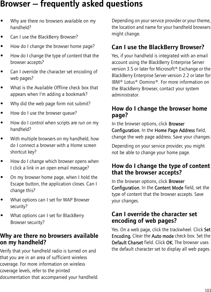 103Browser — frequently asked questions•Why are there no browsers available on my handheld?•Can I use the BlackBerry Browser?•How do I change the browser home page?•How do I change the type of content that the browser accepts?•Can I override the character set encoding of web pages?•What is the Available Offline check box that appears when I’m adding a bookmark?•Why did the web page form not submit?•How do I use the browser queue?•How do I control when scripts are run on my handheld?•With multiple browsers on my handheld, how do I connect a browser with a Home screen shortcut key?•How do I change which browser opens when I click a link in an open email message?•On my browser home page, when I hold the Escape button, the application closes. Can I change this?•What options can I set for WAP Browser security?•What options can I set for BlackBerry Browser security?Why are there no browsers available on my handheld?Verify that your handheld radio is turned on and that you are in an area of sufficient wireless coverage. For more information on wireless coverage levels, refer to the printed documentation that accompanied your handheld.Depending on your service provider or your theme, the location and name for your handheld browsers might change.Can I use the BlackBerry Browser?Yes, if your handheld is integrated with an email account using the BlackBerry Enterprise Server version 3.5 or later for Microsoft® Exchange or the BlackBerry Enterprise Server version 2.2 or later for IBM® Lotus® Domino®. For more information on the BlackBerry Browser, contact your system administrator.How do I change the browser home page?In the browser options, click Browser Configuration. In the Home Page Address field, change the web page address. Save your changes.Depending on your service provider, you might not be able to change your home page.How do I change the type of content that the browser accepts?In the browser options, click Browser Configuration. In the Content Mode field, set the type of content that the browser accepts. Save your changes.Can I override the character set encoding of web pages?Yes. On a web page, click the trackwheel. Click Set Encoding. Clear the Auto mode check box. Set the Default Charset field. Click OK. The browser uses the default character set to display all web pages.