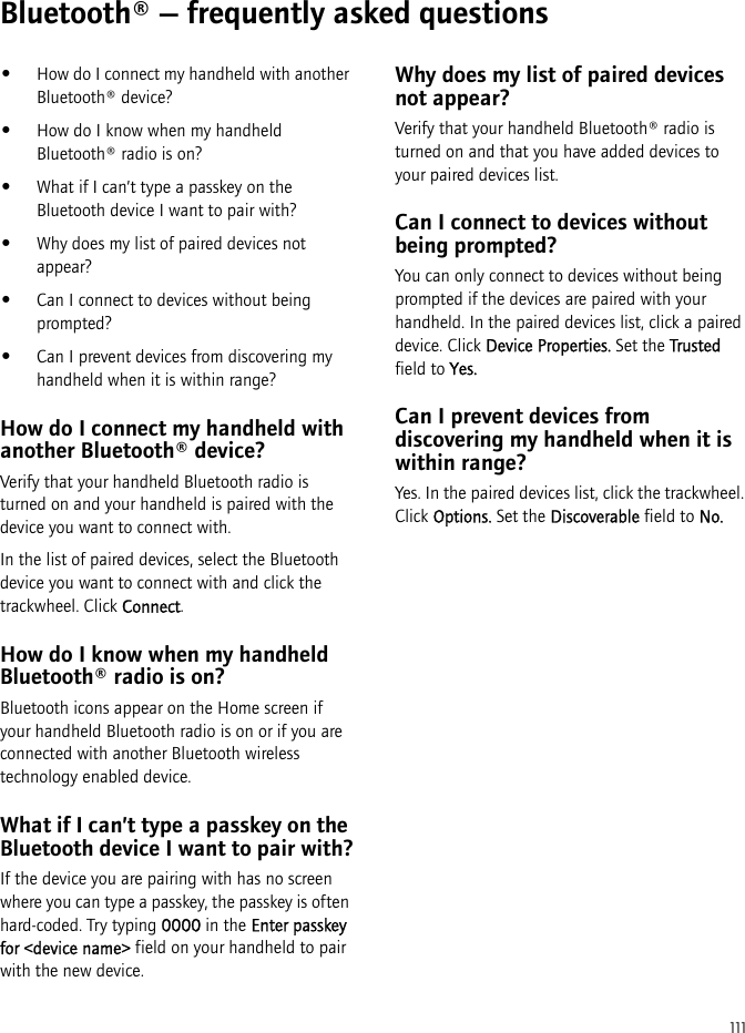 111Bluetooth® — frequently asked questions•How do I connect my handheld with another Bluetooth® device?•How do I know when my handheld Bluetooth® radio is on?•What if I can’t type a passkey on the Bluetooth device I want to pair with?•Why does my list of paired devices not appear?•Can I connect to devices without being prompted?•Can I prevent devices from discovering my handheld when it is within range?How do I connect my handheld with another Bluetooth® device?Verify that your handheld Bluetooth radio is turned on and your handheld is paired with the device you want to connect with.In the list of paired devices, select the Bluetooth device you want to connect with and click the trackwheel. Click Connect.How do I know when my handheld Bluetooth® radio is on?Bluetooth icons appear on the Home screen if your handheld Bluetooth radio is on or if you are connected with another Bluetooth wireless technology enabled device.What if I can’t type a passkey on the Bluetooth device I want to pair with?If the device you are pairing with has no screen where you can type a passkey, the passkey is often hard-coded. Try typing 0000 in the Enter passkey for &lt;device name&gt; field on your handheld to pair with the new device.Why does my list of paired devices not appear?Verify that your handheld Bluetooth® radio is turned on and that you have added devices to your paired devices list.Can I connect to devices without being prompted?You can only connect to devices without being prompted if the devices are paired with your handheld. In the paired devices list, click a paired device. Click Device Properties. Set the Trusted field to Yes.Can I prevent devices from discovering my handheld when it is within range?Yes. In the paired devices list, click the trackwheel. Click Options. Set the Discoverable field to No.