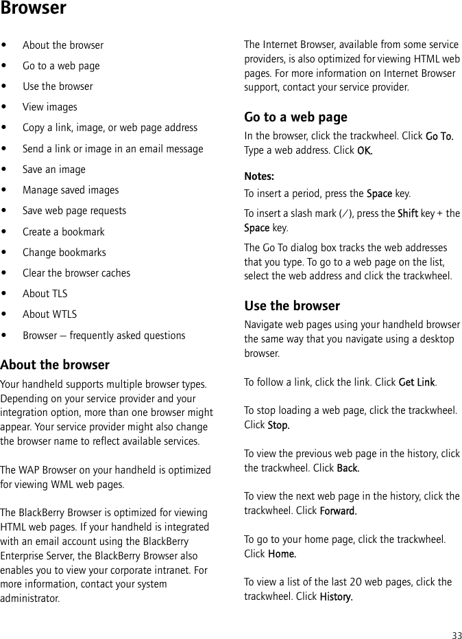 33Browser•About the browser•Go to a web page•Use the browser•View images•Copy a link, image, or web page address•Send a link or image in an email message•Save an image•Manage saved images•Save web page requests•Create a bookmark•Change bookmarks•Clear the browser caches•About TLS•About WTLS•Browser — frequently asked questionsAbout the browserYour handheld supports multiple browser types. Depending on your service provider and your integration option, more than one browser might appear. Your service provider might also change the browser name to reflect available services.The WAP Browser on your handheld is optimized for viewing WML web pages.The BlackBerry Browser is optimized for viewing HTML web pages. If your handheld is integrated with an email account using the BlackBerry Enterprise Server, the BlackBerry Browser also enables you to view your corporate intranet. For more information, contact your system administrator.The Internet Browser, available from some service providers, is also optimized for viewing HTML web pages. For more information on Internet Browser support, contact your service provider.Go to a web pageIn the browser, click the trackwheel. Click Go To. Type a web address. Click OK.Notes:To insert a period, press the Space key.To insert a slash mark (/), press the Shift key + the Space key.The Go To dialog box tracks the web addresses that you type. To go to a web page on the list, select the web address and click the trackwheel. Use the browserNavigate web pages using your handheld browser the same way that you navigate using a desktop browser. To follow a link, click the link. Click Get Link.To stop loading a web page, click the trackwheel. Click Stop.To view the previous web page in the history, click the trackwheel. Click Back.To view the next web page in the history, click the trackwheel. Click Forward.To go to your home page, click the trackwheel. Click Home.To view a list of the last 20 web pages, click the trackwheel. Click History.