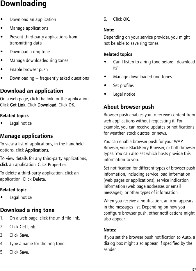 37Downloading•Download an application•Manage applications•Prevent third-party applications from transmitting data•Download a ring tone•Manage downloaded ring tones•Enable browser push•Downloading — frequently asked questionsDownload an applicationOn a web page, click the link for the application. Click Get Link. Click Download. Click OK.Related topics•Legal noticeManage applicationsTo view a list of applications, in the handheld options, click Applications.To view details for any third-party applications, click an application. Click Properties.To delete a third-party application, click an application. Click Delete.Related topic•Legal noticeDownload a ring tone1. On a web page, click the .mid file link.2. Click Get Link.3. Click Save.4. Type a name for the ring tone.5. Click Save.6. Click OK.Note:Depending on your service provider, you might not be able to save ring tones.Related topics•Can I listen to a ring tone before I download it?•Manage downloaded ring tones•Set profiles•Legal noticeAbout browser pushBrowser push enables you to receive content from web applications without requesting it. For example, you can receive updates or notifications for weather, stock quotes, or news.You can enable browser push for your WAP Browser, your BlackBerry Browser, or both browser types. You can also set which hosts provide this information to you.Set notification for different types of browser push information, including service load information (web pages or applications), service indication information (web page addresses or email messages), or other types of information. When you receive a notification, an icon appears in the messages list. Depending on how you configure browser push, other notifications might also appear.Notes:If you set the browser push notification to Auto, a dialog box might also appear, if specified by the sender. 