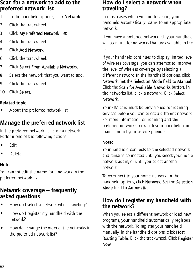 68Scan for a network to add to the preferred network list1. In the handheld options, click Network. 2. Click the trackwheel.3. Click My Preferred Network List.4. Click the trackwheel.5. Click Add Network.6. Click the trackwheel.7. Cli ck Select From Available Networks.8. Select the network that you want to add.9. Click the trackwheel.10. Click Select.Related topic•About the preferred network listManage the preferred network listIn the preferred network list, click a network. Perform one of the following actions:•Edit•DeleteNote:You cannot edit the name for a network in the preferred network list.Network coverage — frequently asked questions•How do I select a network when traveling?•How do I register my handheld with the network?•How do I change the order of the networks in the preferred network list?How do I select a network when traveling?In most cases when you are traveling, your handheld automatically roams to an appropriate network. If you have a preferred network list, your handheld will scan first for networks that are available in the list.If your handheld continues to display limited level of wireless coverage, you can attempt to improve the level of wireless coverage by selecting a different network. In the handheld options, click Network. Set the Selection Mode field to Manual. Click the Scan for Available Networks button. In the networks list, click a network. Click Select Network.Your SIM card must be provisioned for roaming services before you can select a different network. For more information on roaming and the preferred networks on which your handheld can roam, contact your service provider.Note:Your handheld connects to the selected network and remains connected until you select your home network again, or until you select another network. To reconnect to your home network, in the handheld options, click Network. Set the Selection Mode field to Automatic.How do I register my handheld with the network?When you select a different network or load new programs, your handheld automatically registers with the network. To register your handheld manually, in the handheld options, click Host Routing Table. Click the trackwheel. Click Register Now.