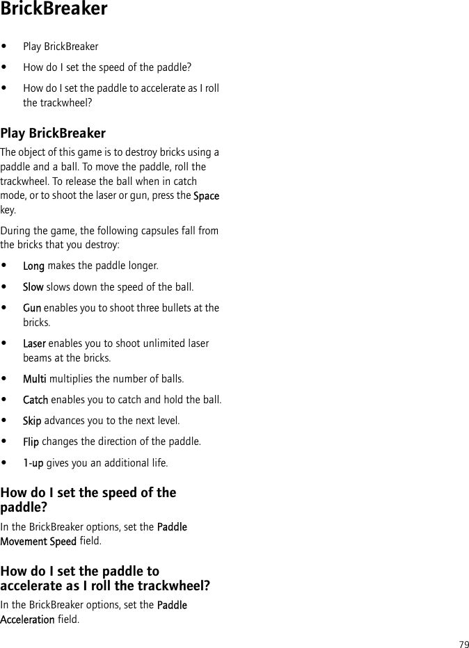 79BrickBreaker•Play BrickBreaker•How do I set the speed of the paddle?•How do I set the paddle to accelerate as I roll the trackwheel?Play BrickBreakerThe object of this game is to destroy bricks using a paddle and a ball. To move the paddle, roll the trackwheel. To release the ball when in catch mode, or to shoot the laser or gun, press the Space key.During the game, the following capsules fall from the bricks that you destroy:•Long makes the paddle longer.•Slow slows down the speed of the ball.•Gun enables you to shoot three bullets at the bricks.•Laser enables you to shoot unlimited laser beams at the bricks.•Multi multiplies the number of balls.•Catch enables you to catch and hold the ball.•Skip advances you to the next level.•Flip changes the direction of the paddle.•1-up gives you an additional life.How do I set the speed of the paddle?In the BrickBreaker options, set the Paddle Movement Speed field.How do I set the paddle to accelerate as I roll the trackwheel?In the BrickBreaker options, set the Paddle Acceleration field.