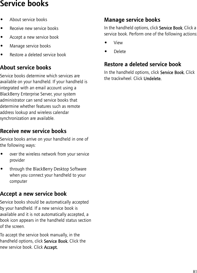 81Service books•About service books•Receive new service books•Accept a new service book•Manage service books•Restore a deleted service bookAbout service booksService books determine which services are available on your handheld. If your handheld is integrated with an email account using a BlackBerry Enterprise Server, your system administrator can send service books that determine whether features such as remote address lookup and wireless calendar synchronization are available.Receive new service booksService books arrive on your handheld in one of the following ways:•over the wireless network from your service provider•through the BlackBerry Desktop Software when you connect your handheld to your computerAccept a new service bookService books should be automatically accepted by your handheld. If a new service book is available and it is not automatically accepted, a book icon appears in the handheld status section of the screen.To accept the service book manually, in the handheld options, click Service Book. Click the new service book. Click Accept.Manage service booksIn the handheld options, click Service Book. Click a service book. Perform one of the following actions:•View•DeleteRestore a deleted service bookIn the handheld options, click Service Book. Click the trackwheel. Click Undelete.