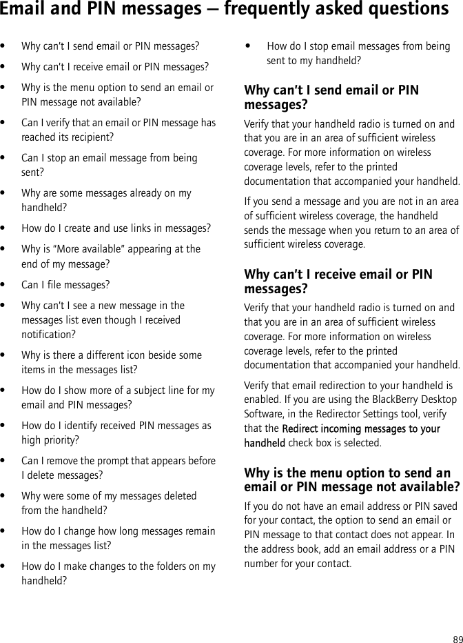89Email and PIN messages — frequently asked questions•Why can’t I send email or PIN messages?•Why can’t I receive email or PIN messages?•Why is the menu option to send an email or PIN message not available?•Can I verify that an email or PIN message has reached its recipient?•Can I stop an email message from being sent?•Why are some messages already on my handheld?•How do I create and use links in messages?•Why is “More available” appearing at the end of my message?•Can I file messages?•Why can’t I see a new message in the messages list even though I received notification?•Why is there a different icon beside some items in the messages list?•How do I show more of a subject line for my email and PIN messages?•How do I identify received PIN messages as high priority?•Can I remove the prompt that appears before I delete messages?•Why were some of my messages deleted from the handheld?•How do I change how long messages remain in the messages list?•How do I make changes to the folders on my handheld?•How do I stop email messages from being sent to my handheld?Why can’t I send email or PIN messages?Verify that your handheld radio is turned on and that you are in an area of sufficient wireless coverage. For more information on wireless coverage levels, refer to the printed documentation that accompanied your handheld.If you send a message and you are not in an area of sufficient wireless coverage, the handheld sends the message when you return to an area of sufficient wireless coverage.Why can’t I receive email or PIN messages?Verify that your handheld radio is turned on and that you are in an area of sufficient wireless coverage. For more information on wireless coverage levels, refer to the printed documentation that accompanied your handheld.Verify that email redirection to your handheld is enabled. If you are using the BlackBerry Desktop Software, in the Redirector Settings tool, verify that the Redirect incoming messages to your handheld check box is selected. Why is the menu option to send an email or PIN message not available?If you do not have an email address or PIN saved for your contact, the option to send an email or PIN message to that contact does not appear. In the address book, add an email address or a PIN number for your contact.