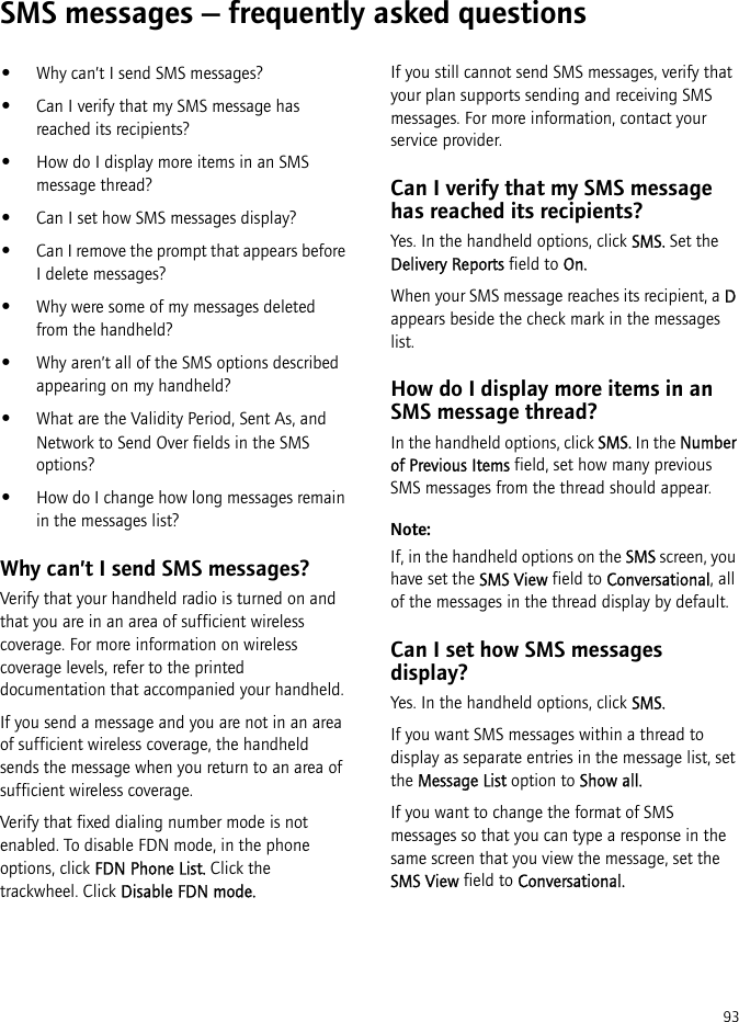 93SMS messages — frequently asked questions•Why can’t I send SMS messages?•Can I verify that my SMS message has reached its recipients?•How do I display more items in an SMS message thread?•Can I set how SMS messages display?•Can I remove the prompt that appears before I delete messages?•Why were some of my messages deleted from the handheld?•Why aren’t all of the SMS options described appearing on my handheld?•What are the Validity Period, Sent As, and Network to Send Over fields in the SMS options?•How do I change how long messages remain in the messages list?Why can’t I send SMS messages?Verify that your handheld radio is turned on and that you are in an area of sufficient wireless coverage. For more information on wireless coverage levels, refer to the printed documentation that accompanied your handheld.If you send a message and you are not in an area of sufficient wireless coverage, the handheld sends the message when you return to an area of sufficient wireless coverage.Verify that fixed dialing number mode is not enabled. To disable FDN mode, in the phone options, click FDN Phone List. Click the trackwheel. Click Disable FDN mode.If you still cannot send SMS messages, verify that your plan supports sending and receiving SMS messages. For more information, contact your service provider.Can I verify that my SMS message has reached its recipients?Yes. In the handheld options, click SMS. Set the Delivery Reports field to On.When your SMS message reaches its recipient, a D appears beside the check mark in the messages list.How do I display more items in an SMS message thread?In the handheld options, click SMS. In the Number of Previous Items field, set how many previous SMS messages from the thread should appear.Note:If, in the handheld options on the SMS screen, you have set the SMS View field to Conversational, all of the messages in the thread display by default.Can I set how SMS messages display?Yes. In the handheld options, click SMS.If you want SMS messages within a thread to display as separate entries in the message list, set the Message List option to Show all.If you want to change the format of SMS messages so that you can type a response in the same screen that you view the message, set the SMS View field to Conversational.