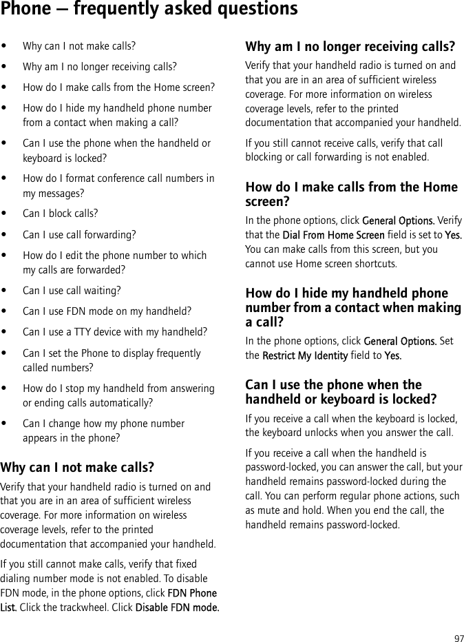 97Phone — frequently asked questions•Why can I not make calls?•Why am I no longer receiving calls?•How do I make calls from the Home screen?•How do I hide my handheld phone number from a contact when making a call?•Can I use the phone when the handheld or keyboard is locked?•How do I format conference call numbers in my messages?•Can I block calls?•Can I use call forwarding?•How do I edit the phone number to which my calls are forwarded?•Can I use call waiting?•Can I use FDN mode on my handheld?•Can I use a TTY device with my handheld?•Can I set the Phone to display frequently called numbers?•How do I stop my handheld from answering or ending calls automatically?•Can I change how my phone number appears in the phone?Why can I not make calls?Verify that your handheld radio is turned on and that you are in an area of sufficient wireless coverage. For more information on wireless coverage levels, refer to the printed documentation that accompanied your handheld.If you still cannot make calls, verify that fixed dialing number mode is not enabled. To disable FDN mode, in the phone options, click FDN Phone List. Click the trackwheel. Click Disable FDN mode.Why am I no longer receiving calls?Verify that your handheld radio is turned on and that you are in an area of sufficient wireless coverage. For more information on wireless coverage levels, refer to the printed documentation that accompanied your handheld.If you still cannot receive calls, verify that call blocking or call forwarding is not enabled. How do I make calls from the Home screen?In the phone options, click General Options. Verify that the Dial From Home Screen field is set to Yes. You can make calls from this screen, but you cannot use Home screen shortcuts.How do I hide my handheld phone number from a contact when making a call?In the phone options, click General Options. Set the Restrict My Identity field to Yes.Can I use the phone when the handheld or keyboard is locked?If you receive a call when the keyboard is locked, the keyboard unlocks when you answer the call.If you receive a call when the handheld is password-locked, you can answer the call, but your handheld remains password-locked during the call. You can perform regular phone actions, such as mute and hold. When you end the call, the handheld remains password-locked.