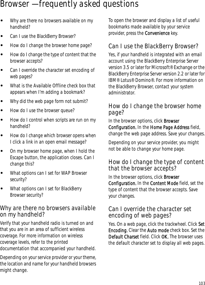 103Browser — frequently asked questions•Why are there no browsers available on my handheld?•Can I use the BlackBerry Browser?•How do I change the browser home page?•How do I change the type of content that the browser accepts?•Can I override the character set encoding of web pages?•What is the Available Offline check box that appears when I’m adding a bookmark?•Why did the web page form not submit?•How do I use the browser queue?•How do I control when scripts are run on my handheld?•How do I change which browser opens when I click a link in an open email message?•On my browser home page, when I hold the Escape button, the application closes. Can I change this?•What options can I set for WAP Browser security?•What options can I set for BlackBerry Browser security?Why are there no browsers available on my handheld?Verify that your handheld radio is turned on and that you are in an area of sufficient wireless coverage. For more information on wireless coverage levels, refer to the printed documentation that accompanied your handheld.Depending on your service provider or your theme, the location and name for your handheld browsers might change.To open the browser and display a list of useful bookmarks made available by your service provider, press the Convenience key.Can I use the BlackBerry Browser?Yes, if your handheld is integrated with an email account using the BlackBerry Enterprise Server version 3.5 or later for Microsoft® Exchange or the BlackBerry Enterprise Server version 2.2 or later for IBM® Lotus® Domino®. For more information on the BlackBerry Browser, contact your system administrator.How do I change the browser home page?In the browser options, click Browser Configuration. In the Home Page Address field, change the web page address. Save your changes.Depending on your service provider, you might not be able to change your home page.How do I change the type of content that the browser accepts?In the browser options, click Browser Configuration. In the Content Mode field, set the type of content that the browser accepts. Save your changes.Can I override the character set encoding of web pages?Yes. On a web page, click the trackwheel. Click Set Encoding. Clear the Auto mode check box. Set the Default Charset field. Click OK. The browser uses the default character set to display all web pages.