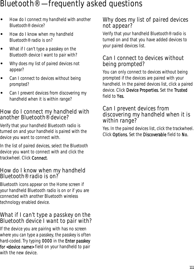111Bluetooth® — frequently asked questions•How do I connect my handheld with another Bluetooth® device?•How do I know when my handheld Bluetooth® radio is on?•What if I can’t type a passkey on the Bluetooth device I want to pair with?•Why does my list of paired devices not appear?•Can I connect to devices without being prompted?•Can I prevent devices from discovering my handheld when it is within range?How do I connect my handheld with another Bluetooth® device?Verify that your handheld Bluetooth radio is turned on and your handheld is paired with the device you want to connect with.In the list of paired devices, select the Bluetooth device you want to connect with and click the trackwheel. Click Connect.How do I know when my handheld Bluetooth® radio is on?Bluetooth icons appear on the Home screen if your handheld Bluetooth radio is on or if you are connected with another Bluetooth wireless technology enabled device.What if I can’t type a passkey on the Bluetooth device I want to pair with?If the device you are pairing with has no screen where you can type a passkey, the passkey is often hard-coded. Try typing 0000 in the Enter passkey for &lt;device name&gt; field on your handheld to pair with the new device.Why does my list of paired devices not appear?Verify that your handheld Bluetooth® radio is turned on and that you have added devices to your paired devices list.Can I connect to devices without being prompted?You can only connect to devices without being prompted if the devices are paired with your handheld. In the paired devices list, click a paired device. Click Device Properties. Set the Trusted field to Yes.Can I prevent devices from discovering my handheld when it is within range?Yes. In the paired devices list, click the trackwheel. Click Options. Set the Discoverable field to No.