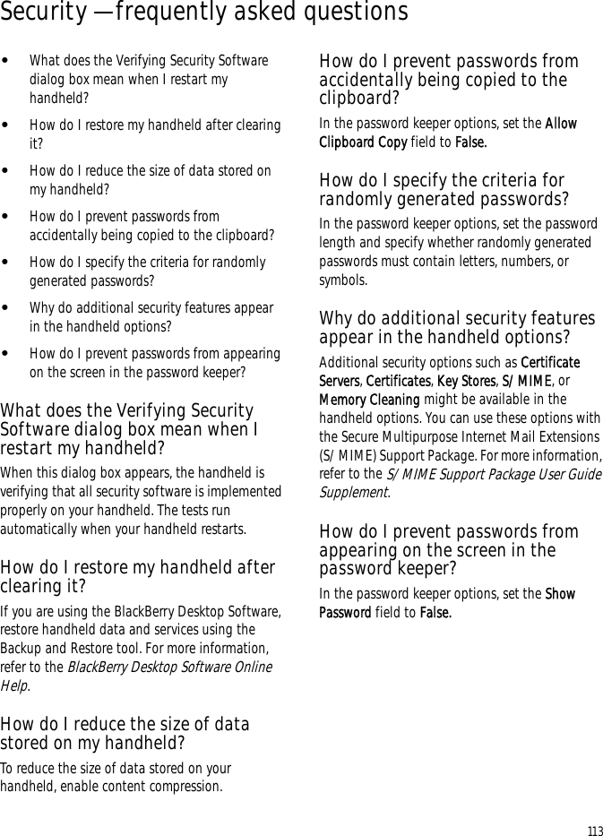 113Security — frequently asked questions•What does the Verifying Security Software dialog box mean when I restart my handheld?•How do I restore my handheld after clearing it?•How do I reduce the size of data stored on my handheld?•How do I prevent passwords from accidentally being copied to the clipboard?•How do I specify the criteria for randomly generated passwords?•Why do additional security features appear in the handheld options?•How do I prevent passwords from appearing on the screen in the password keeper?What does the Verifying Security Software dialog box mean when I restart my handheld?When this dialog box appears, the handheld is verifying that all security software is implemented properly on your handheld. The tests run automatically when your handheld restarts.How do I restore my handheld after clearing it?If you are using the BlackBerry Desktop Software, restore handheld data and services using the Backup and Restore tool. For more information, refer to the BlackBerry Desktop Software Online Help.How do I reduce the size of data stored on my handheld?To reduce the size of data stored on your handheld, enable content compression.How do I prevent passwords from accidentally being copied to the clipboard?In the password keeper options, set the Allow Clipboard Copy field to False.How do I specify the criteria for randomly generated passwords?In the password keeper options, set the password length and specify whether randomly generated passwords must contain letters, numbers, or symbols.Why do additional security features appear in the handheld options?Additional security options such as Certificate Servers, Certificates, Key Stores, S/MIME, or Memory Cleaning might be available in the handheld options. You can use these options with the Secure Multipurpose Internet Mail Extensions (S/MIME) Support Package. For more information, refer to the S/MIME Support Package User Guide Supplement.How do I prevent passwords from appearing on the screen in the password keeper?In the password keeper options, set the Show Password field to False.