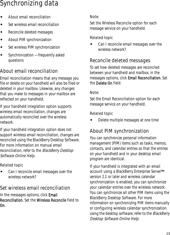 25Synchronizing data•About email reconciliation•Set wireless email reconciliation•Reconcile deleted messages•About PIM synchronization•Set wireless PIM synchronization•Synchronization — frequently asked questionsAbout email reconciliationEmail reconciliation means that any message you file or delete on your handheld will also be filed or deleted in your mailbox. Likewise, any changes that you make to messages in your mailbox are reflected on your handheld.If your handheld integration option supports wireless email reconciliation, changes are automatically reconciled over the wireless network.If your handheld integration option does not support wireless email reconciliation, changes are reconciled using the BlackBerry Desktop Software. For more information on manual email reconciliation, refer to the BlackBerry Desktop Software Online Help.Related topic•Can I reconcile email messages over the wireless network?Set wireless email reconciliationIn the messages options, click Email Reconciliation. Set the Wireless Reconcile field to On.Note:Set the Wireless Reconcile option for each message service on your handheld.Related topic•Can I reconcile email messages over the wireless network?Reconcile deleted messagesTo set how deleted messages are reconciled between your handheld and mailbox, in the messages options, click Email Reconciliation. Set the Delete On field.Note:Set the Email Reconciliation option for each message service on your handheld.Related topic•Delete multiple messages at one timeAbout PIM synchronizationYou can synchronize personal information management (PIM) items such as tasks, memos, contacts, and calendar entries so that the entries on your handheld and in your desktop email program are identical.If your handheld is integrated with an email account using a BlackBerry Enterprise Server™ version 2.1 or later and wireless calendar synchronization is enabled, you can synchronize your calendar entries over the wireless network. You can synchronize all other PIM items using the BlackBerry Desktop Software. For more information on synchronizing PIM items manually or configuring wireless calendar synchronization using the desktop software, refer to the BlackBerry Desktop Software Online Help.