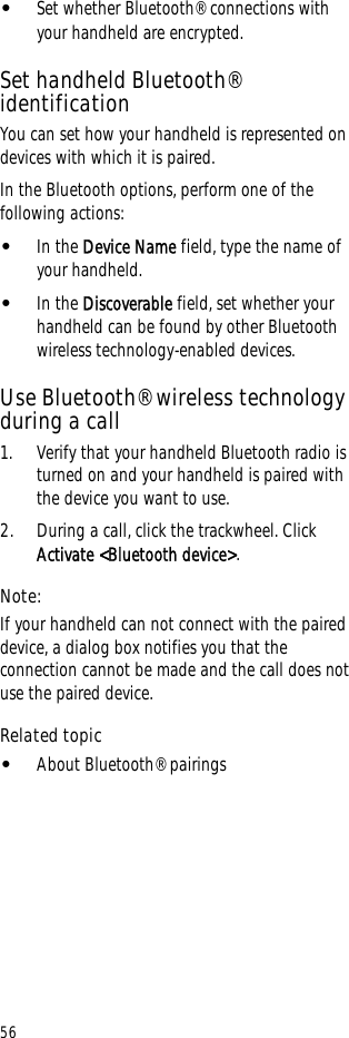 56•Set whether Bluetooth® connections with your handheld are encrypted.Set handheld Bluetooth® identificationYou can set how your handheld is represented on devices with which it is paired.In the Bluetooth options, perform one of the following actions:•In the Device Name field, type the name of your handheld.•In the Discoverable field, set whether your handheld can be found by other Bluetooth wireless technology-enabled devices.Use Bluetooth® wireless technology during a call1. Verify that your handheld Bluetooth radio is turned on and your handheld is paired with the device you want to use.2. During a call, click the trackwheel. Click Activate &lt;Bluetooth device&gt;. Note:If your handheld can not connect with the paired device, a dialog box notifies you that the connection cannot be made and the call does not use the paired device.Related topic•About Bluetooth® pairings