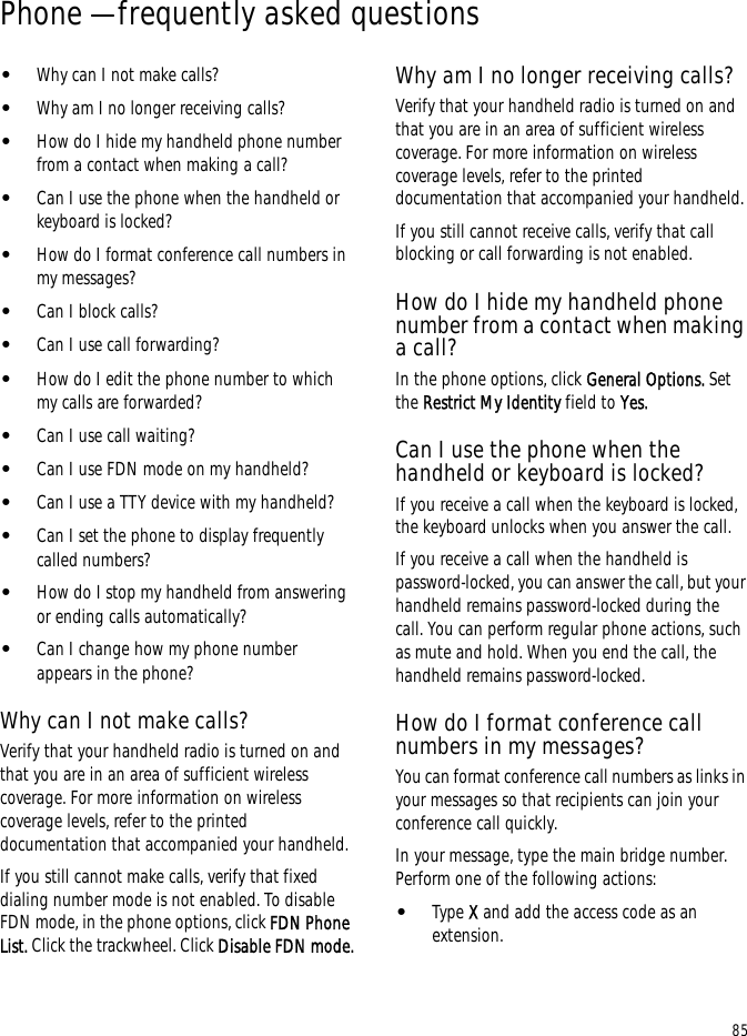 85Phone — frequently asked questions•Why can I not make calls?•Why am I no longer receiving calls?•How do I hide my handheld phone number from a contact when making a call?•Can I use the phone when the handheld or keyboard is locked?•How do I format conference call numbers in my messages?•Can I block calls?•Can I use call forwarding?•How do I edit the phone number to which my calls are forwarded?•Can I use call waiting?•Can I use FDN mode on my handheld?•Can I use a TTY device with my handheld?•Can I set the phone to display frequently called numbers?•How do I stop my handheld from answering or ending calls automatically?•Can I change how my phone number appears in the phone?Why can I not make calls?Verify that your handheld radio is turned on and that you are in an area of sufficient wireless coverage. For more information on wireless coverage levels, refer to the printed documentation that accompanied your handheld.If you still cannot make calls, verify that fixed dialing number mode is not enabled. To disable FDN mode, in the phone options, click FDN Phone List. Click the trackwheel. Click Disable FDN mode.Why am I no longer receiving calls?Verify that your handheld radio is turned on and that you are in an area of sufficient wireless coverage. For more information on wireless coverage levels, refer to the printed documentation that accompanied your handheld.If you still cannot receive calls, verify that call blocking or call forwarding is not enabled. How do I hide my handheld phone number from a contact when making a call?In the phone options, click General Options. Set the Restrict My Identity field to Yes.Can I use the phone when the handheld or keyboard is locked?If you receive a call when the keyboard is locked, the keyboard unlocks when you answer the call.If you receive a call when the handheld is password-locked, you can answer the call, but your handheld remains password-locked during the call. You can perform regular phone actions, such as mute and hold. When you end the call, the handheld remains password-locked.How do I format conference call numbers in my messages?You can format conference call numbers as links in your messages so that recipients can join your conference call quickly. In your message, type the main bridge number. Perform one of the following actions: •Type X and add the access code as an extension.