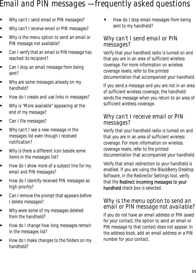 89Email and PIN messages — frequently asked questions•Why can’t I send email or PIN messages?•Why can’t I receive email or PIN messages?•Why is the menu option to send an email or PIN message not available?•Can I verify that an email or PIN message has reached its recipient?•Can I stop an email message from being sent?•Why are some messages already on my handheld?•How do I create and use links in messages?•Why is “More available” appearing at the end of my message?•Can I file messages?•Why can’t I see a new message in the messages list even though I received notification?•Why is there a different icon beside some items in the messages list?•How do I show more of a subject line for my email and PIN messages?•How do I identify received PIN messages as high priority?•Can I remove the prompt that appears before I delete messages?•Why were some of my messages deleted from the handheld?•How do I change how long messages remain in the messages list?•How do I make changes to the folders on my handheld?•How do I stop email messages from being sent to my handheld?Why can’t I send email or PIN messages?Verify that your handheld radio is turned on and that you are in an area of sufficient wireless coverage. For more information on wireless coverage levels, refer to the printed documentation that accompanied your handheld.If you send a message and you are not in an area of sufficient wireless coverage, the handheld sends the message when you return to an area of sufficient wireless coverage.Why can’t I receive email or PIN messages?Verify that your handheld radio is turned on and that you are in an area of sufficient wireless coverage. For more information on wireless coverage levels, refer to the printed documentation that accompanied your handheld.Verify that email redirection to your handheld is enabled. If you are using the BlackBerry Desktop Software, in the Redirector Settings tool, verify that the Redirect incoming messages to your handheld check box is selected. Why is the menu option to send an email or PIN message not available?If you do not have an email address or PIN saved for your contact, the option to send an email or PIN message to that contact does not appear. In the address book, add an email address or a PIN number for your contact.