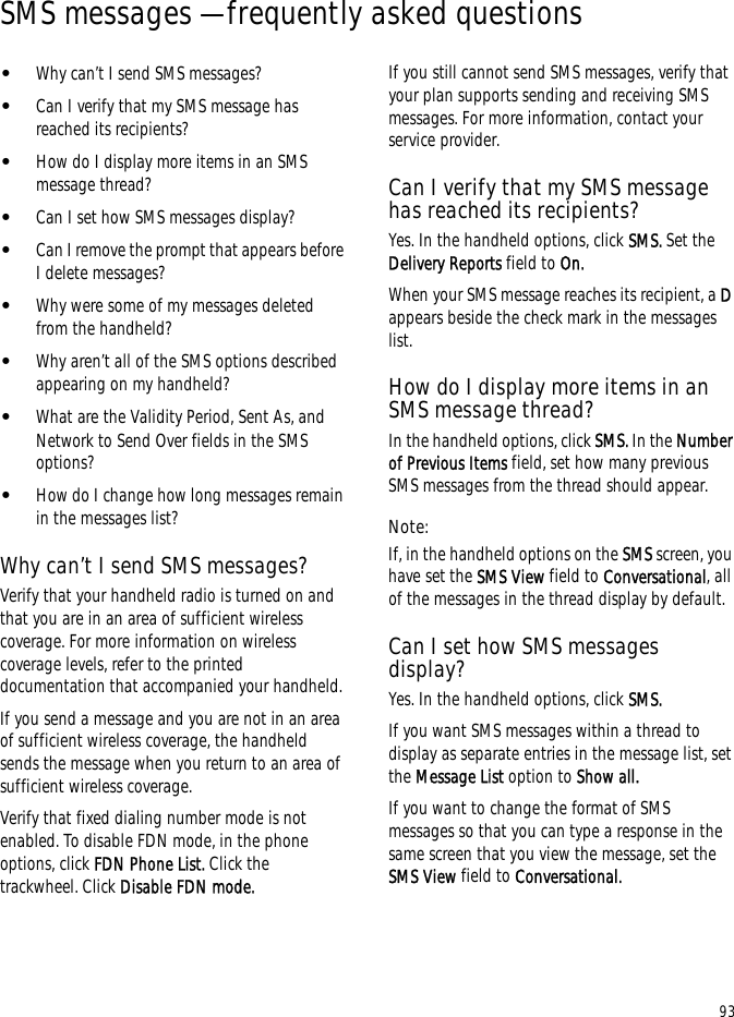 93SMS messages — frequently asked questions•Why can’t I send SMS messages?•Can I verify that my SMS message has reached its recipients?•How do I display more items in an SMS message thread?•Can I set how SMS messages display?•Can I remove the prompt that appears before I delete messages?•Why were some of my messages deleted from the handheld?•Why aren’t all of the SMS options described appearing on my handheld?•What are the Validity Period, Sent As, and Network to Send Over fields in the SMS options?•How do I change how long messages remain in the messages list?Why can’t I send SMS messages?Verify that your handheld radio is turned on and that you are in an area of sufficient wireless coverage. For more information on wireless coverage levels, refer to the printed documentation that accompanied your handheld.If you send a message and you are not in an area of sufficient wireless coverage, the handheld sends the message when you return to an area of sufficient wireless coverage.Verify that fixed dialing number mode is not enabled. To disable FDN mode, in the phone options, click FDN Phone List. Click the trackwheel. Click Disable FDN mode.If you still cannot send SMS messages, verify that your plan supports sending and receiving SMS messages. For more information, contact your service provider.Can I verify that my SMS message has reached its recipients?Yes. In the handheld options, click SMS. Set the Delivery Reports field to On.When your SMS message reaches its recipient, a D appears beside the check mark in the messages list.How do I display more items in an SMS message thread?In the handheld options, click SMS. In the Number of Previous Items field, set how many previous SMS messages from the thread should appear.Note:If, in the handheld options on the SMS screen, you have set the SMS View field to Conversational, all of the messages in the thread display by default.Can I set how SMS messages display?Yes. In the handheld options, click SMS.If you want SMS messages within a thread to display as separate entries in the message list, set the Message List option to Show all.If you want to change the format of SMS messages so that you can type a response in the same screen that you view the message, set the SMS View field to Conversational.