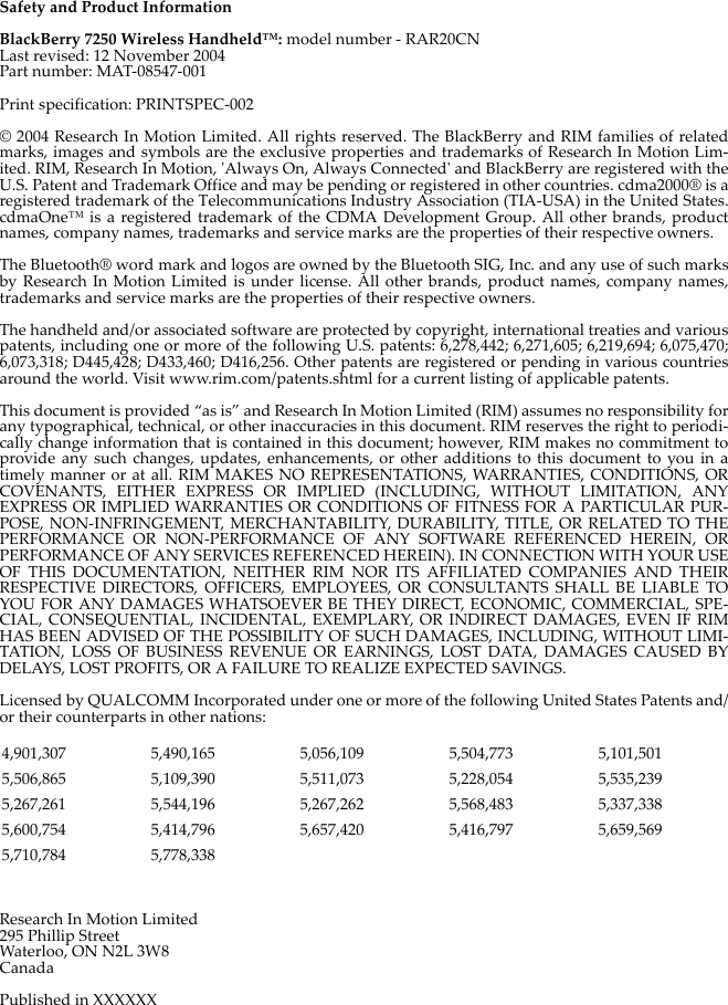 Safety and Product InformationBlackBerry 7250 Wireless Handheld™: model number - RAR20CNLast revised: 12 November 2004Part number: MAT-08547-001Print specification: PRINTSPEC-002© 2004 Research In Motion Limited. All rights reserved. The BlackBerry and RIM families of relatedmarks, images and symbols are the exclusive properties and trademarks of Research In Motion Lim-ited. RIM, Research In Motion, &apos;Always On, Always Connected&apos; and BlackBerry are registered with theU.S. Patent and Trademark Office and may be pending or registered in other countries. cdma2000® is aregistered trademark of the Telecommunications Industry Association (TIA-USA) in the United States.cdmaOne™ is a registered trademark of the CDMA Development Group. All other brands, productnames, company names, trademarks and service marks are the properties of their respective owners.The Bluetooth® word mark and logos are owned by the Bluetooth SIG, Inc. and any use of such marksby Research In Motion Limited is under license. All other brands, product names, company names,trademarks and service marks are the properties of their respective owners.The handheld and/or associated software are protected by copyright, international treaties and variouspatents, including one or more of the following U.S. patents: 6,278,442; 6,271,605; 6,219,694; 6,075,470;6,073,318; D445,428; D433,460; D416,256. Other patents are registered or pending in various countriesaround the world. Visit www.rim.com/patents.shtml for a current listing of applicable patents.This document is provided “as is” and Research In Motion Limited (RIM) assumes no responsibility forany typographical, technical, or other inaccuracies in this document. RIM reserves the right to periodi-cally change information that is contained in this document; however, RIM makes no commitment toprovide any such changes, updates, enhancements, or other additions to this document to you in atimely manner or at all. RIM MAKES NO REPRESENTATIONS, WARRANTIES, CONDITIONS, ORCOVENANTS, EITHER EXPRESS OR IMPLIED (INCLUDING, WITHOUT LIMITATION, ANYEXPRESS OR IMPLIED WARRANTIES OR CONDITIONS OF FITNESS FOR A PARTICULAR PUR-POSE, NON-INFRINGEMENT, MERCHANTABILITY, DURABILITY, TITLE, OR RELATED TO THEPERFORMANCE OR NON-PERFORMANCE OF ANY SOFTWARE REFERENCED HEREIN, ORPERFORMANCE OF ANY SERVICES REFERENCED HEREIN). IN CONNECTION WITH YOUR USEOF THIS DOCUMENTATION, NEITHER RIM NOR ITS AFFILIATED COMPANIES AND THEIRRESPECTIVE DIRECTORS, OFFICERS, EMPLOYEES, OR CONSULTANTS SHALL BE LIABLE TOYOU FOR ANY DAMAGES WHATSOEVER BE THEY DIRECT, ECONOMIC, COMMERCIAL, SPE-CIAL, CONSEQUENTIAL, INCIDENTAL, EXEMPLARY, OR INDIRECT DAMAGES, EVEN IF RIMHAS BEEN ADVISED OF THE POSSIBILITY OF SUCH DAMAGES, INCLUDING, WITHOUT LIMI-TATION, LOSS OF BUSINESS REVENUE OR EARNINGS, LOST DATA, DAMAGES CAUSED BYDELAYS, LOST PROFITS, OR A FAILURE TO REALIZE EXPECTED SAVINGS.Licensed by QUALCOMM Incorporated under one or more of the following United States Patents and/or their counterparts in other nations: Research In Motion Limited295 Phillip StreetWaterloo, ON N2L 3W8CanadaPublished in XXXXXX4,901,307 5,490,165 5,056,109 5,504,773 5,101,5015,506,865 5,109,390 5,511,073 5,228,054 5,535,2395,267,261 5,544,196 5,267,262 5,568,483 5,337,3385,600,754 5,414,796 5,657,420 5,416,797 5,659,5695,710,784 5,778,338