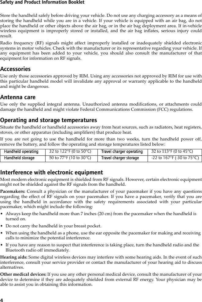 4Safety and Product Information BookletStore the handheld safely before driving your vehicle. Do not use any charging accessory as a means ofstoring the handheld while you are in a vehicle. If your vehicle is equipped with an air bag, do notplace the handheld or other objects above the air bag, or in the air bag deployment area. If in-vehiclewireless equipment is improperly stored or installed, and the air bag inflates, serious injury couldresult.Radio frequency (RF) signals might affect improperly installed or inadequately shielded electronicsystems in motor vehicles. Check with the manufacturer or its representative regarding your vehicle. Ifany equipment has been added to your vehicle, you should also consult the manufacturer of thatequipment for information on RF signals.AccessoriesUse only those accessories approved by RIM. Using any accessories not approved by RIM for use withthis particular handheld model will invalidate any approval or warranty applicable to the handheldand might be dangerous.Antenna careUse only the supplied integral antenna. Unauthorized antenna modifications, or attachments coulddamage the handheld and might violate Federal Communications Commission (FCC) regulations.Operating and storage temperaturesSituate the handheld or handheld accessories away from heat sources, such as radiators, heat registers,stoves, or other apparatus (including amplifiers) that produce heat.If you are not going to use the handheld for more than two weeks, turn the handheld power off,remove the battery, and follow the operating and storage temperatures listed below:Interference with electronic equipmentMost modern electronic equipment is shielded from RF signals. However, certain electronic equipmentmight not be shielded against the RF signals from the handheld.Pacemakers: Consult a physician or the manufacturer of your pacemaker if you have any questionsregarding the effect of RF signals on your pacemaker. If you have a pacemaker, verify that you areusing the handheld in accordance with the safety requirements associated with your particularpacemaker, which might include the following:• Always keep the handheld more than 7 inches (20 cm) from the pacemaker when the handheld is turned on.• Do not carry the handheld in your breast pocket.• When using the handheld as a phone, use the ear opposite the pacemaker for making and receiving calls to minimize the potential interference. • If you have any reason to suspect that interference is taking place, turn the handheld radio and the Bluetooth radio off immediately.Hearing aids: Some digital wireless devices may interfere with some hearing aids. In the event of suchinterference, consult your service provider or contact the manufacturer of your hearing aid to discussalternatives.Other medical devices: If you use any other personal medical device, consult the manufacturer of yourdevice to determine if they are adequately shielded from external RF energy. Your physician may beable to assist you in obtaining this information.Handheld operating 32 to 122°F (0 to 50°C) Travel charger operating 32 to 113°F (0 to 45°C)Handheld storage 50 to 77°F (10 to 30°C) Travel charger storage -22 to 167°F (-30 to 75°C)
