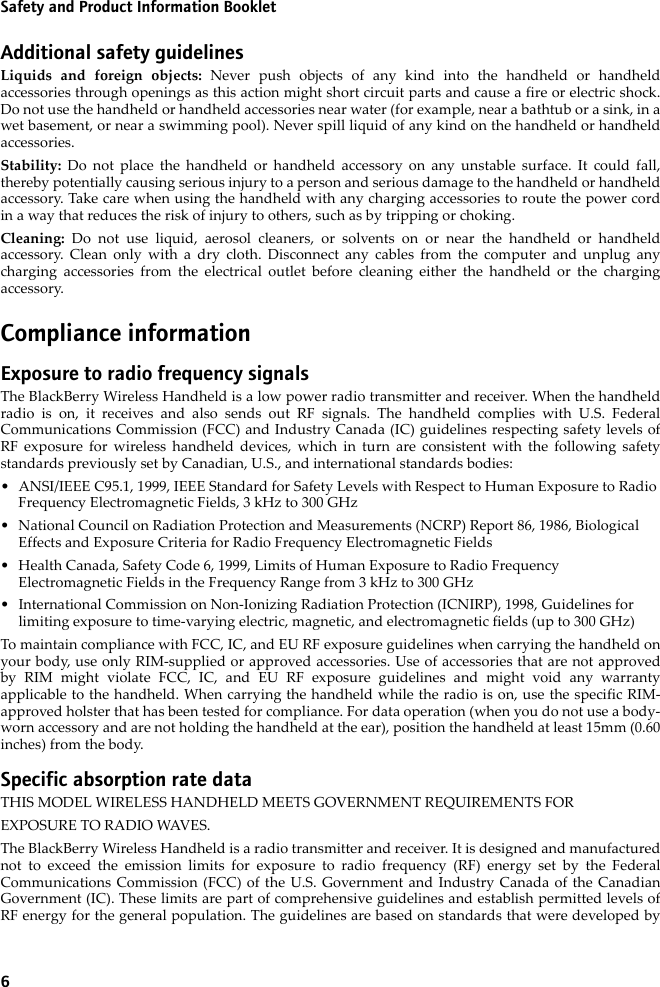 6Safety and Product Information BookletAdditional safety guidelinesLiquids and foreign objects: Never push objects of any kind into the handheld or handheldaccessories through openings as this action might short circuit parts and cause a fire or electric shock.Do not use the handheld or handheld accessories near water (for example, near a bathtub or a sink, in awet basement, or near a swimming pool). Never spill liquid of any kind on the handheld or handheldaccessories. Stability:  Do not place the handheld or handheld accessory on any unstable surface. It could fall,thereby potentially causing serious injury to a person and serious damage to the handheld or handheldaccessory. Take care when using the handheld with any charging accessories to route the power cordin a way that reduces the risk of injury to others, such as by tripping or choking.Cleaning:  Do not use liquid, aerosol cleaners, or solvents on or near the handheld or handheldaccessory. Clean only with a dry cloth. Disconnect any cables from the computer and unplug anycharging accessories from the electrical outlet before cleaning either the handheld or the chargingaccessory.Compliance informationExposure to radio frequency signalsThe BlackBerry Wireless Handheld is a low power radio transmitter and receiver. When the handheldradio is on, it receives and also sends out RF signals. The handheld complies with U.S. FederalCommunications Commission (FCC) and Industry Canada (IC) guidelines respecting safety levels ofRF exposure for wireless handheld devices, which in turn are consistent with the following safetystandards previously set by Canadian, U.S., and international standards bodies: • ANSI/IEEE C95.1, 1999, IEEE Standard for Safety Levels with Respect to Human Exposure to Radio Frequency Electromagnetic Fields, 3 kHz to 300 GHz• National Council on Radiation Protection and Measurements (NCRP) Report 86, 1986, Biological Effects and Exposure Criteria for Radio Frequency Electromagnetic Fields• Health Canada, Safety Code 6, 1999, Limits of Human Exposure to Radio Frequency Electromagnetic Fields in the Frequency Range from 3 kHz to 300 GHz• International Commission on Non-Ionizing Radiation Protection (ICNIRP), 1998, Guidelines for limiting exposure to time-varying electric, magnetic, and electromagnetic fields (up to 300 GHz)To maintain compliance with FCC, IC, and EU RF exposure guidelines when carrying the handheld onyour body, use only RIM-supplied or approved accessories. Use of accessories that are not approvedby RIM might violate FCC, IC, and EU RF exposure guidelines and might void any warrantyapplicable to the handheld. When carrying the handheld while the radio is on, use the specific RIM-approved holster that has been tested for compliance. For data operation (when you do not use a body-worn accessory and are not holding the handheld at the ear), position the handheld at least 15mm (0.60inches) from the body.Specific absorption rate dataTHIS MODEL WIRELESS HANDHELD MEETS GOVERNMENT REQUIREMENTS FOREXPOSURE TO RADIO WAVES.The BlackBerry Wireless Handheld is a radio transmitter and receiver. It is designed and manufacturednot to exceed the emission limits for exposure to radio frequency (RF) energy set by the FederalCommunications Commission (FCC) of the U.S. Government and Industry Canada of the CanadianGovernment (IC). These limits are part of comprehensive guidelines and establish permitted levels ofRF energy for the general population. The guidelines are based on standards that were developed by