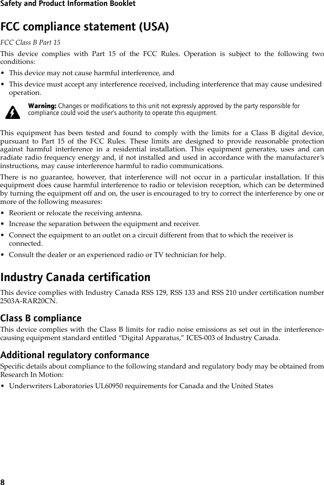 8Safety and Product Information BookletFCC compliance statement (USA)FCC Class B Part 15 This device complies with Part 15 of the FCC Rules. Operation is subject to the following twoconditions:• This device may not cause harmful interference, and• This device must accept any interference received, including interference that may cause undesired operation.This equipment has been tested and found to comply with the limits for a Class B digital device,pursuant to Part 15 of the FCC Rules. These limits are designed to provide reasonable protectionagainst harmful interference in a residential installation. This equipment generates, uses and canradiate radio frequency energy and, if not installed and used in accordance with the manufacturer’sinstructions, may cause interference harmful to radio communications.There is no guarantee, however, that interference will not occur in a particular installation. If thisequipment does cause harmful interference to radio or television reception, which can be determinedby turning the equipment off and on, the user is encouraged to try to correct the interference by one ormore of the following measures:• Reorient or relocate the receiving antenna.• Increase the separation between the equipment and receiver. • Connect the equipment to an outlet on a circuit different from that to which the receiver is connected.• Consult the dealer or an experienced radio or TV technician for help.Industry Canada certificationThis device complies with Industry Canada RSS 129, RSS 133 and RSS 210 under certification number2503A-RAR20CN.Class B complianceThis device complies with the Class B limits for radio noise emissions as set out in the interference-causing equipment standard entitled “Digital Apparatus,” ICES-003 of Industry Canada.Additional regulatory conformanceSpecific details about compliance to the following standard and regulatory body may be obtained fromResearch In Motion:• Underwriters Laboratories UL60950 requirements for Canada and the United StatesWarning: Changes or modifications to this unit not expressly approved by the party responsible for compliance could void the user’s authority to operate this equipment.