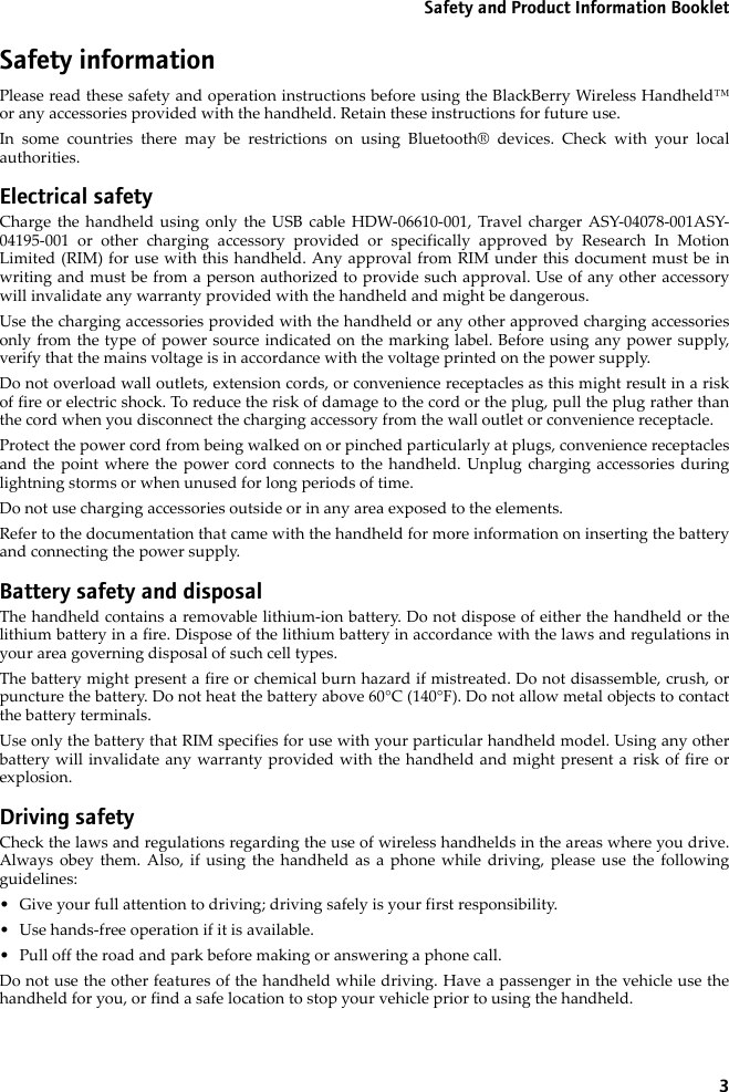 3Safety and Product Information BookletSafety informationPlease read these safety and operation instructions before using the BlackBerry Wireless Handheld™or any accessories provided with the handheld. Retain these instructions for future use.In some countries there may be restrictions on using Bluetooth® devices. Check with your localauthorities.Electrical safetyCharge the handheld using only the USB cable HDW-06610-001, Travel charger ASY-04078-001ASY-04195-001 or other charging accessory provided or specifically approved by Research In MotionLimited (RIM) for use with this handheld. Any approval from RIM under this document must be inwriting and must be from a person authorized to provide such approval. Use of any other accessorywill invalidate any warranty provided with the handheld and might be dangerous.Use the charging accessories provided with the handheld or any other approved charging accessoriesonly from the type of power source indicated on the marking label. Before using any power supply,verify that the mains voltage is in accordance with the voltage printed on the power supply. Do not overload wall outlets, extension cords, or convenience receptacles as this might result in a riskof fire or electric shock. To reduce the risk of damage to the cord or the plug, pull the plug rather thanthe cord when you disconnect the charging accessory from the wall outlet or convenience receptacle.Protect the power cord from being walked on or pinched particularly at plugs, convenience receptaclesand the point where the power cord connects to the handheld. Unplug charging accessories duringlightning storms or when unused for long periods of time. Do not use charging accessories outside or in any area exposed to the elements. Refer to the documentation that came with the handheld for more information on inserting the batteryand connecting the power supply.Battery safety and disposalThe handheld contains a removable lithium-ion battery. Do not dispose of either the handheld or thelithium battery in a fire. Dispose of the lithium battery in accordance with the laws and regulations inyour area governing disposal of such cell types. The battery might present a fire or chemical burn hazard if mistreated. Do not disassemble, crush, orpuncture the battery. Do not heat the battery above 60°C (140°F). Do not allow metal objects to contactthe battery terminals. Use only the battery that RIM specifies for use with your particular handheld model. Using any otherbattery will invalidate any warranty provided with the handheld and might present a risk of fire orexplosion.Driving safetyCheck the laws and regulations regarding the use of wireless handhelds in the areas where you drive.Always obey them. Also, if using the handheld as a phone while driving, please use the followingguidelines:• Give your full attention to driving; driving safely is your first responsibility.• Use hands-free operation if it is available.• Pull off the road and park before making or answering a phone call. Do not use the other features of the handheld while driving. Have a passenger in the vehicle use thehandheld for you, or find a safe location to stop your vehicle prior to using the handheld.