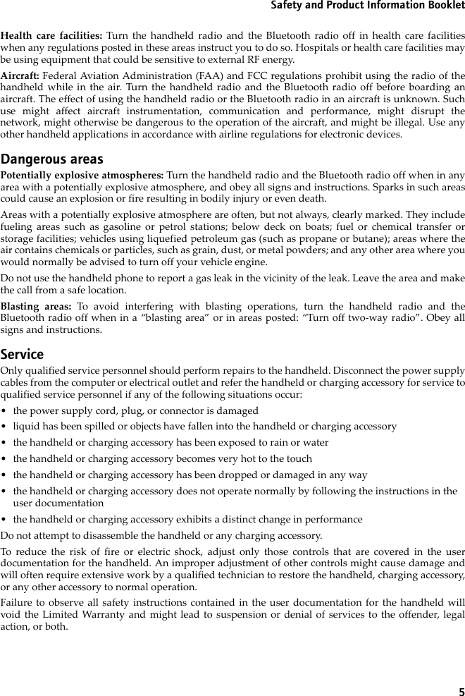 5Safety and Product Information BookletHealth care facilities: Turn the handheld radio and the Bluetooth radio off in health care facilitieswhen any regulations posted in these areas instruct you to do so. Hospitals or health care facilities maybe using equipment that could be sensitive to external RF energy.Aircraft: Federal Aviation Administration (FAA) and FCC regulations prohibit using the radio of thehandheld while in the air. Turn the handheld radio and the Bluetooth radio off before boarding anaircraft. The effect of using the handheld radio or the Bluetooth radio in an aircraft is unknown. Suchuse might affect aircraft instrumentation, communication and performance, might disrupt thenetwork, might otherwise be dangerous to the operation of the aircraft, and might be illegal. Use anyother handheld applications in accordance with airline regulations for electronic devices.Dangerous areasPotentially explosive atmospheres: Turn the handheld radio and the Bluetooth radio off when in anyarea with a potentially explosive atmosphere, and obey all signs and instructions. Sparks in such areascould cause an explosion or fire resulting in bodily injury or even death.Areas with a potentially explosive atmosphere are often, but not always, clearly marked. They includefueling areas such as gasoline or petrol stations; below deck on boats; fuel or chemical transfer orstorage facilities; vehicles using liquefied petroleum gas (such as propane or butane); areas where theair contains chemicals or particles, such as grain, dust, or metal powders; and any other area where youwould normally be advised to turn off your vehicle engine.Do not use the handheld phone to report a gas leak in the vicinity of the leak. Leave the area and makethe call from a safe location.Blasting areas: To avoid interfering with blasting operations, turn the handheld radio and theBluetooth radio off when in a “blasting area” or in areas posted: “Turn off two-way radio”. Obey allsigns and instructions.ServiceOnly qualified service personnel should perform repairs to the handheld. Disconnect the power supplycables from the computer or electrical outlet and refer the handheld or charging accessory for service toqualified service personnel if any of the following situations occur:• the power supply cord, plug, or connector is damaged• liquid has been spilled or objects have fallen into the handheld or charging accessory• the handheld or charging accessory has been exposed to rain or water• the handheld or charging accessory becomes very hot to the touch• the handheld or charging accessory has been dropped or damaged in any way• the handheld or charging accessory does not operate normally by following the instructions in the user documentation• the handheld or charging accessory exhibits a distinct change in performanceDo not attempt to disassemble the handheld or any charging accessory. To reduce the risk of fire or electric shock, adjust only those controls that are covered in the userdocumentation for the handheld. An improper adjustment of other controls might cause damage andwill often require extensive work by a qualified technician to restore the handheld, charging accessory,or any other accessory to normal operation.Failure to observe all safety instructions contained in the user documentation for the handheld willvoid the Limited Warranty and might lead to suspension or denial of services to the offender, legalaction, or both.