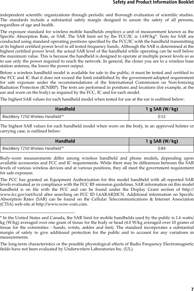 7Safety and Product Information Bookletindependent scientific organizations through periodic and thorough evaluation of scientific studies.The standards include a substantial safety margin designed to assure the safety of all persons,regardless of age and health.The exposure standard for wireless mobile handhelds employs a unit of measurement known as theSpecific Absorption Rate, or SAR. The SAR limit set by the FCC/IC is 1.6W/kg*. Tests for SAR areconducted using standard operating positions specified by the FCC/IC with the handheld transmittingat its highest certified power level in all tested frequency bands. Although the SAR is determined at thehighest certified power level, the actual SAR level of the handheld while operating can be well belowthe maximum value. This is because the handheld is designed to operate at multiple power levels so asto use only the power required to reach the network. In general, the closer you are to a wireless basestation antenna, the lower the power output.Before a wireless handheld model is available for sale to the public, it must be tested and certified tothe FCC and IC that it does not exceed the limit established by the government-adopted requirementfor safe exposure under the recommendations of the International Commission on Non-IonizingRadiation Protection (ICNIRP). The tests are performed in positions and locations (for example, at theear and worn on the body) as required by the FCC, IC and for each model. The highest SAR values for each handheld model when tested for use at the ear is outlined below:The highest SAR values for each handheld model when worn on the body, in an approved holster orcarrying case, is outlined below:Body-worn measurements differ among wireless handheld and phone models, depending uponavailable accessories and FCC and IC requirements. While there may be differences between the SARlevels of various wireless devices and at various positions, they all meet the government requirementfor safe exposure.The FCC has granted an Equipment Authorization for this model handheld with all reported SARlevels evaluated as in compliance with the FCC RF emission guidelines. SAR information on this modelhandheld is on file with the FCC and can be found under the Display Grant section of http://www.fcc.gov/oet/fccid after searching on FCC ID L6ARAR20CN. Additional information on SpecificAbsorption Rates (SAR) can be found on the Cellular Telecommunications &amp; Internet Association(CTIA) web-site at http://www.wow-com.com.___________________________________* In the United States and Canada, the SAR limit for mobile handhelds used by the public is 1.6 watts/kg (W/kg) averaged over one gram of tissue for the body or head (4.0 W/kg averaged over 10 grams oftissue for the extremities - hands, wrists, ankles and feet). The standard incorporates a substantialmargin of safety to give additional protection for the public and to account for any variations inmeasurements.The long-term characteristics or the possible physiological effects of Radio Frequency Electromagneticfields have not been evaluated by Underwriters Laboratories Inc. (UL).Handheld 1 g SAR (W/kg)BlackBerry 7250 Wireless Handheld™ 0.53 Handheld 1 g SAR (W/kg)BlackBerry 7250 Wireless Handheld™ 0.84