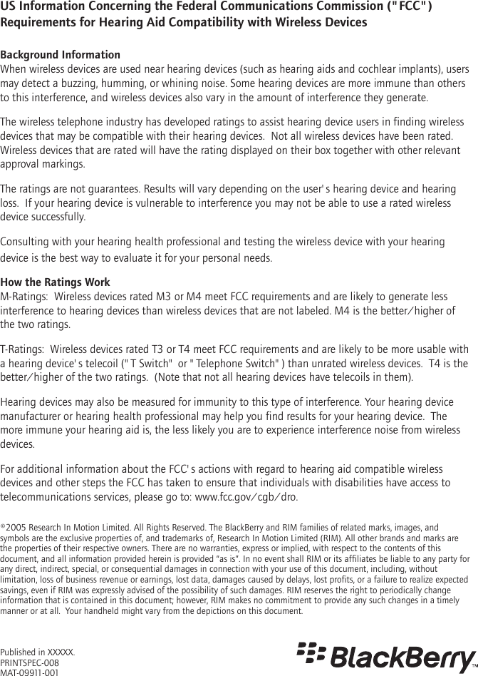 ©2005 Research In Motion Limited. All Rights Reserved. The BlackBerry and RIM families of related marks, images, and symbols are the exclusive properties of, and trademarks of, Research In Motion Limited (RIM). All other brands and marks are the properties of their respective owners. There are no warranties, express or implied, with respect to the contents of this document, and all information provided herein is provided “as is”. In no event shall RIM or its affiliates be liable to any party for any direct, indirect, special, or consequential damages in connection with your use of this document, including, without limitation, loss of business revenue or earnings, lost data, damages caused by delays, lost profits, or a failure to realize expected savings, even if RIM was expressly advised of the possibility of such damages. RIM reserves the right to periodically change information that is contained in this document; however, RIM makes no commitment to provide any such changes in a timely manner or at all.  Your handheld might vary from the depictions on this document.Published in XXXXX. PRINTSPEC-008MAT-09911-001US Information Concerning the Federal Communications Commission (&quot;FCC&quot;) Requirements for Hearing Aid Compatibility with Wireless DevicesBackground InformationWhen wireless devices are used near hearing devices (such as hearing aids and cochlear implants), users may detect a buzzing, humming, or whining noise. Some hearing devices are more immune than others to this interference, and wireless devices also vary in the amount of interference they generate.The wireless telephone industry has developed ratings to assist hearing device users in finding wireless devices that may be compatible with their hearing devices.  Not all wireless devices have been rated.  Wireless devices that are rated will have the rating displayed on their box together with other relevant approval markings.The ratings are not guarantees. Results will vary depending on the user&apos;s hearing device and hearing loss.  If your hearing device is vulnerable to interference you may not be able to use a rated wireless device successfully.  Consulting with your hearing health professional and testing the wireless device with your hearing device is the best way to evaluate it for your personal needs. How the Ratings WorkM-Ratings:  Wireless devices rated M3 or M4 meet FCC requirements and are likely to generate less interference to hearing devices than wireless devices that are not labeled. M4 is the better/higher of the two ratings.T-Ratings:  Wireless devices rated T3 or T4 meet FCC requirements and are likely to be more usable with a hearing device&apos;s telecoil (&quot;T Switch&quot; or &quot;Telephone Switch&quot;) than unrated wireless devices.  T4 is the better/higher of the two ratings.  (Note that not all hearing devices have telecoils in them).Hearing devices may also be measured for immunity to this type of interference. Your hearing device manufacturer or hearing health professional may help you find results for your hearing device.  The more immune your hearing aid is, the less likely you are to experience interference noise from wireless devices.For additional information about the FCC&apos;s actions with regard to hearing aid compatible wireless devices and other steps the FCC has taken to ensure that individuals with disabilities have access to telecommunications services, please go to: www.fcc.gov/cgb/dro.