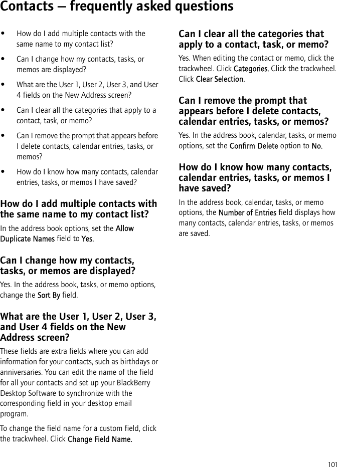 101Contacts — frequently asked questions•How do I add multiple contacts with the same name to my contact list?•Can I change how my contacts, tasks, or memos are displayed?•What are the User 1, User 2, User 3, and User 4 fields on the New Address screen?•Can I clear all the categories that apply to a contact, task, or memo?•Can I remove the prompt that appears before I delete contacts, calendar entries, tasks, or memos?•How do I know how many contacts, calendar entries, tasks, or memos I have saved?How do I add multiple contacts with the same name to my contact list?In the address book options, set the Allow Duplicate Names field to Yes.Can I change how my contacts, tasks, or memos are displayed?Yes. In the address book, tasks, or memo options, change the Sort By field.What are the User 1, User 2, User 3, and User 4 fields on the New Address screen?These fields are extra fields where you can add information for your contacts, such as birthdays or anniversaries. You can edit the name of the field for all your contacts and set up your BlackBerry Desktop Software to synchronize with the corresponding field in your desktop email program.To change the field name for a custom field, click the trackwheel. Click Change Field Name.Can I clear all the categories that apply to a contact, task, or memo?Yes. When editing the contact or memo, click the trackwheel. Click Categories. Click the trackwheel. Click Clear Selection.Can I remove the prompt that appears before I delete contacts, calendar entries, tasks, or memos?Yes. In the address book, calendar, tasks, or memo options, set the Confirm Delete option to No.How do I know how many contacts, calendar entries, tasks, or memos I have saved?In the address book, calendar, tasks, or memo options, the Number of Entries field displays how many contacts, calendar entries, tasks, or memos are saved.