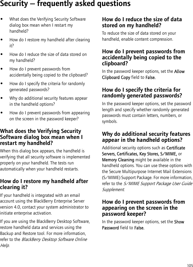 105Security — frequently asked questions•What does the Verifying Security Software dialog box mean when I restart my handheld?•How do I restore my handheld after clearing it?•How do I reduce the size of data stored on my handheld?•How do I prevent passwords from accidentally being copied to the clipboard?•How do I specify the criteria for randomly generated passwords?•Why do additional security features appear in the handheld options?•How do I prevent passwords from appearing on the screen in the password keeper?What does the Verifying Security Software dialog box mean when I restart my handheld?When this dialog box appears, the handheld is verifying that all security software is implemented properly on your handheld. The tests run automatically when your handheld restarts.How do I restore my handheld after clearing it?If your handheld is integrated with an email account using the BlackBerry Enterprise Server version 4.0, contact your system administrator to initiate enterprise activation.If you are using the BlackBerry Desktop Software, restore handheld data and services using the Backup and Restore tool. For more information, refer to the BlackBerry Desktop Software Online Help.How do I reduce the size of data stored on my handheld?To reduce the size of data stored on your handheld, enable content compression.How do I prevent passwords from accidentally being copied to the clipboard?In the password keeper options, set the Allow Clipboard Copy field to False.How do I specify the criteria for randomly generated passwords?In the password keeper options, set the password length and specify whether randomly generated passwords must contain letters, numbers, or symbols.Why do additional security features appear in the handheld options?Additional security options such as Certificate Servers, Certificates, Key Stores, S/MIME, or Memory Cleaning might be available in the handheld options. You can use these options with the Secure Multipurpose Internet Mail Extensions (S/MIME) Support Package. For more information, refer to the S/MIME Support Package User Guide Supplement.How do I prevent passwords from appearing on the screen in the password keeper?In the password keeper options, set the Show Password field to False.