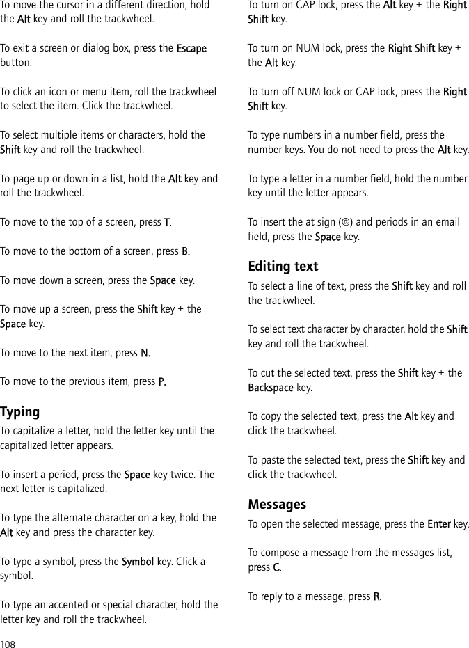 108To move the cursor in a different direction, hold the Alt key and roll the trackwheel.To exit a screen or dialog box, press the Escape button.To click an icon or menu item, roll the trackwheel to select the item. Click the trackwheel.To select multiple items or characters, hold the Shift key and roll the trackwheel.To page up or down in a list, hold the Alt key and roll the trackwheel.To move to the top of a screen, press T.To move to the bottom of a screen, press B.To move down a screen, press the Space key.To move up a screen, press the Shift key + the Space key.To move to the next item, press N.To move to the previous item, press P.TypingTo capitalize a letter, hold the letter key until the capitalized letter appears.To insert a period, press the Space key twice. The next letter is capitalized.To type the alternate character on a key, hold the Alt key and press the character key.To type a symbol, press the Symbol key. Click a symbol.To type an accented or special character, hold the letter key and roll the trackwheel.To turn on CAP lock, press the Alt key + the Right Shift key.To turn on NUM lock, press the Right Shift key + the Alt key.To turn off NUM lock or CAP lock, press the Right Shift key.To type numbers in a number field, press the number keys. You do not need to press the Alt key.To type a letter in a number field, hold the number key until the letter appears.To insert the at sign (@) and periods in an email field, press the Space key.Editing textTo select a line of text, press the Shift key and roll the trackwheel.To select text character by character, hold the Shift key and roll the trackwheel.To cut the selected text, press the Shift key + the Backspace key.To copy the selected text, press the Alt key and click the trackwheel.To paste the selected text, press the Shift key and click the trackwheel.MessagesTo open the selected message, press the Enter key.To compose a message from the messages list, press C.To reply to a message, press R.