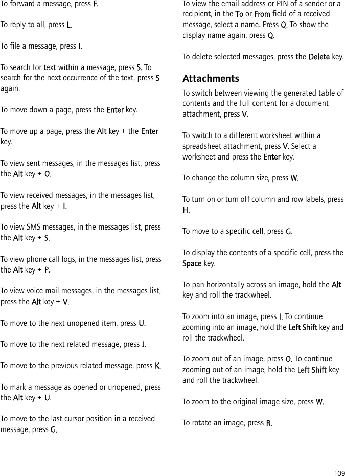 109To forward a message, press F.To reply to all, press L.To file a message, press I.To search for text within a message, press S. To search for the next occurrence of the text, press S again.To move down a page, press the Enter key.To move up a page, press the Alt key + the Enter key.To view sent messages, in the messages list, press the Alt key + O.To view received messages, in the messages list, press the Alt key + I.To view SMS messages, in the messages list, press the Alt key + S.To view phone call logs, in the messages list, press the Alt key + P.To view voice mail messages, in the messages list, press the Alt key + V.To move to the next unopened item, press U.To move to the next related message, press J.To move to the previous related message, press K.To mark a message as opened or unopened, press the Alt key + U.To move to the last cursor position in a received message, press G.To view the email address or PIN of a sender or a recipient, in the To or From field of a received message, select a name. Press Q. To show the display name again, press Q.To delete selected messages, press the Delete key.AttachmentsTo switch between viewing the generated table of contents and the full content for a document attachment, press V.To switch to a different worksheet within a spreadsheet attachment, press V. Select a worksheet and press the Enter key.To change the column size, press W.To turn on or turn off column and row labels, press H.To move to a specific cell, press G.To display the contents of a specific cell, press the Space key.To pan horizontally across an image, hold the Alt key and roll the trackwheel.To zoom into an image, press I. To continue zooming into an image, hold the Left Shift key and roll the trackwheel.To zoom out of an image, press O. To continue zooming out of an image, hold the Left Shift key and roll the trackwheel.To zoom to the original image size, press W.To rotate an image, press R.