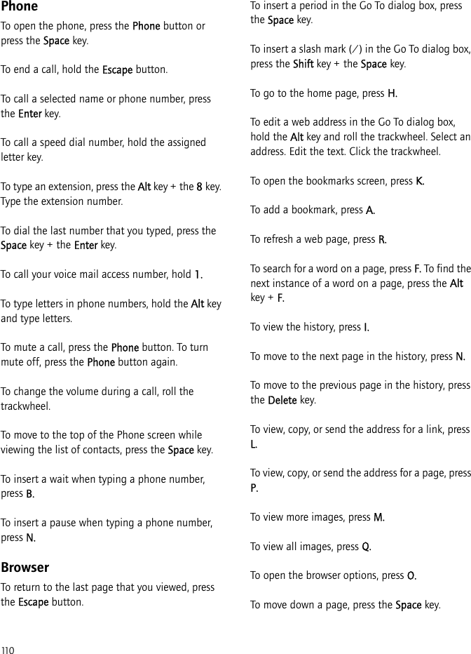 110PhoneTo open the phone, press the Phone button or press the Space key.To end a call, hold the Escape button.To call a selected name or phone number, press the Enter key.To call a speed dial number, hold the assigned letter key.To type an extension, press the Alt key + the 8 key. Type the extension number.To dial the last number that you typed, press the Space key + the Enter key.To call your voice mail access number, hold 1.To type letters in phone numbers, hold the Alt key and type letters.To mute a call, press the Phone button. To turn mute off, press the Phone button again.To change the volume during a call, roll the trackwheel.To move to the top of the Phone screen while viewing the list of contacts, press the Space key.To insert a wait when typing a phone number, press B.To insert a pause when typing a phone number, press N.BrowserTo return to the last page that you viewed, press the Escape button.To insert a period in the Go To dialog box, press the Space key.To insert a slash mark (/) in the Go To dialog box, press the Shift key + the Space key.To go to the home page, press H.To edit a web address in the Go To dialog box, hold the Alt key and roll the trackwheel. Select an address. Edit the text. Click the trackwheel.To open the bookmarks screen, press K.To add a bookmark, press A.To refresh a web page, press R.To search for a word on a page, press F. To find the next instance of a word on a page, press the Alt key + F.To view the history, press I.To move to the next page in the history, press N.To move to the previous page in the history, press the Delete key.To view, copy, or send the address for a link, press L.To view, copy, or send the address for a page, press P.To view more images, press M.To view all images, press Q.To open the browser options, press O.To move down a page, press the Space key.